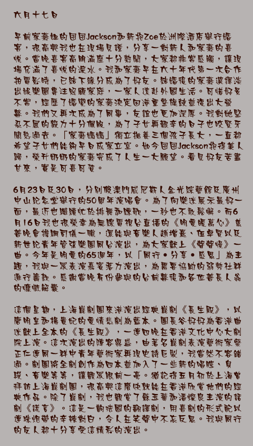 六月十七日

早前家燕姐的囝囝Jackson和新抱Zoe於洲際酒店舉行婚宴，很高興我也在現場見證，分享一對新人和家燕的喜悅。當晚喜宴高朋滿座十分熱鬧，大家都非常感觸，讓現場充滿了喜悅的淚水。我和家燕早在六十年代第一次合作拍電影時，已結下緣分成為了好友。結婚後的家燕選擇淡出娛樂圈專注照顧家庭，一家人遠赴外國生活。可惜好景不常，經歷了婚變的家燕決定回港重整旗鼓並復出大螢幕。我們又再次成為了同事，友誼也更加深厚。我對她堅忍不屈的毅力十分佩服，為了子女再艱辛的日子也咬緊牙關熬過去。「家燕媽媽」獨立撫養三個孩子長大，一直都希望子女們能夠早日成家立室。如今囝囝Jackson抱得美人歸，榮升奶奶的家燕完成了人生一大願望。看見好友苦盡甘來，實是可喜可賀。

6月23日及30日，分別假澳門威尼斯人金光綜藝館及廣州中山紀念堂舉行的50周年演唱會。為了向樂迷展示最好一面，最近也繼續忙於排舞和練歌，一秒也不敢鬆懈。而6月16日我也很榮幸為無線電視台直播的《明愛暖萬心》慈善晚會擔綱司儀一職，還能與音樂人趙增熹、伍卓賢以及新世紀青年管弦樂團同台演出，為大家獻上《聲聲慢》一曲。今年是明愛的65週年，以「同行‧分享‧感恩」為主題，我與一眾表演嘉賓落力演出，為需要協助的弱勢社群進行籌款。感謝當晚有份參與的台前幕後和各位善長人翁的慷慨解囊。

這個星期，上海崑劇團來港演出經典崑劇《長生殿》，以唐明皇和楊貴妃的愛情悲劇為藍本。團長谷好好為香港曲迷獻上全本的《長生殿》，一連四晚在香港文化中心大劇院上演。這次演出的陣容鼎盛，由著名崑劇表演藝術家蔡正仁連同一群中青年藝術家再現史詩巨製，我當然不容錯過。劇團將全劇創作為四本並加入了一些新的唱腔、身段、音樂等等，讓觀眾眼前一亮。猶記得五月初於上海曾拜訪上海崑劇團，很高興這麼快就能在香港欣賞他們的經典作品。除了崑劇，我也觀賞了蘇玉華和潘燦良主演的話劇《謊言》。這是一齣法國的翻譯劇，用喜劇的形式配以連珠炮帶的辛辣對白，令人在笑聲中不忘反思。我與同行的友人都十分享受這精彩的演出。