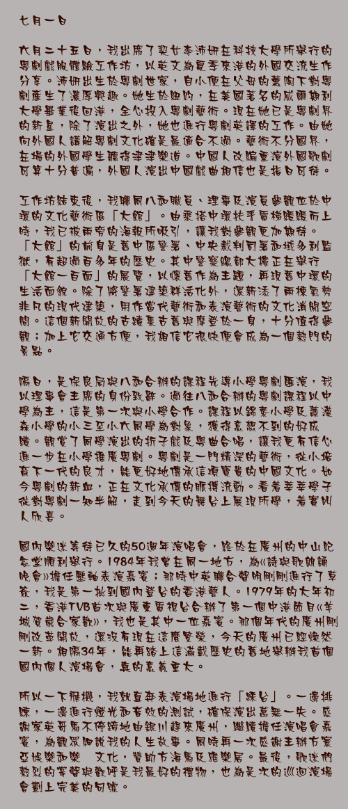 七月一日

六月二十五日，我出席了契女李沛妍在科技大學所舉行的粵劇戲服體驗工作坊，以英文為夏季來港的外國交流生作分享。沛妍出生於粵劇世家，自小便在父母的薰陶下對粵劇產生了濃厚興趣。她生於紐約，在美國著名的威爾期利大學畢業後回港，全心投入粵劇藝術。現在她已是粵劇界的新星，除了演出之外，她也進行粵劇英譯的工作。由她向外國人講解粵劇文化確是最適合不過。藝術不分國界，在場的外國學生聽得津津樂道。中國人改編重演外國歌劇可算十分普遍，外國人演出中國戲曲相信也是指日可待。

工作坊結束後，我聯同八和職員、理事及演員參觀位於中環的文化藝術區「大館」。由乘搭中環扶手電梯緩緩而上時，我已被兩旁的海報所吸引，讓我對參觀更加期待。「大館」的前身是舊中區警署、中央裁判司署和域多利監獄，有超過百多年的歷史。其中警察總部大樓正在舉行「大館一百面」的展覽，以懷舊作為主題，再現舊中環的生活面貌。除了將警署建築群活化外，還新添了兩棟氣勢非凡的現代建築，用作當代藝術和表演藝術的文化消閒空間。這個新開放的古蹟集古舊與摩登於一身，十分值得參觀；加上它交通方便，我相信它很快便會成為一個熱門的景點。

隔日，是保良局與八和合辦的課程先導小學粵劇匯演，我以理事會主席的身份致辭。過往八和合辦的粵劇課程以中學為主，這是第一次與小學合作。課程以錦泰小學及蕭漢森小學的小三至小六同學為對象，獲得意想不到的好成績。觀賞了同學演出的折子戲及粵曲合唱，讓我更有信心進一步在小學推廣粵劇。粵劇是一門精深的藝術，從小培育下一代的良才，能更好地傳承這項寶貴的中國文化。如今粵劇的新血，正在文化承傳的脈搏流動。看着莘莘學子從對粵劇一知半解，走到今天的舞台上展現所學，着實叫人欣喜。

國內樂迷等待已久的50週年演唱會，終於在廣州的中山紀念堂順利舉行。1984年我曾在同一地方，為«詩與歌朗誦晚會»擔任壓軸表演嘉賓；那時中英聯合聲明剛剛進行了草簽，我是第一批到國內登台的香港藝人。1979年的大年初二，香港TVB首次與廣東電視台合辦了第一個中港節目«羊城賀歲合家歡»，我也是其中一位嘉賓。那個年代的廣州剛剛改革開放，還沒有現在這麼繁榮，今天的廣州已經煥然一新。相隔34年，能再踏上這滿載歷史的舊地舉辦我首個國內個人演場會，真的意義重大。

所以一下飛機，我就直奔表演場地進行「踩台」。一邊排練，一邊進行燈光和音效的測試，確保演出萬無一失。感謝家英哥馬不停蹄地由銀川趕來廣州，繼續擔任演唱會嘉賓，為觀眾細說我的人生故事。同時再一次感謝主辦方寰亞娛樂和樂褔文化，贊助方海馬及雅樂居。最後，歌迷們熱烈的掌聲與歡呼是我最好的禮物，也為是次的巡迴演場會劃上完美的句號。