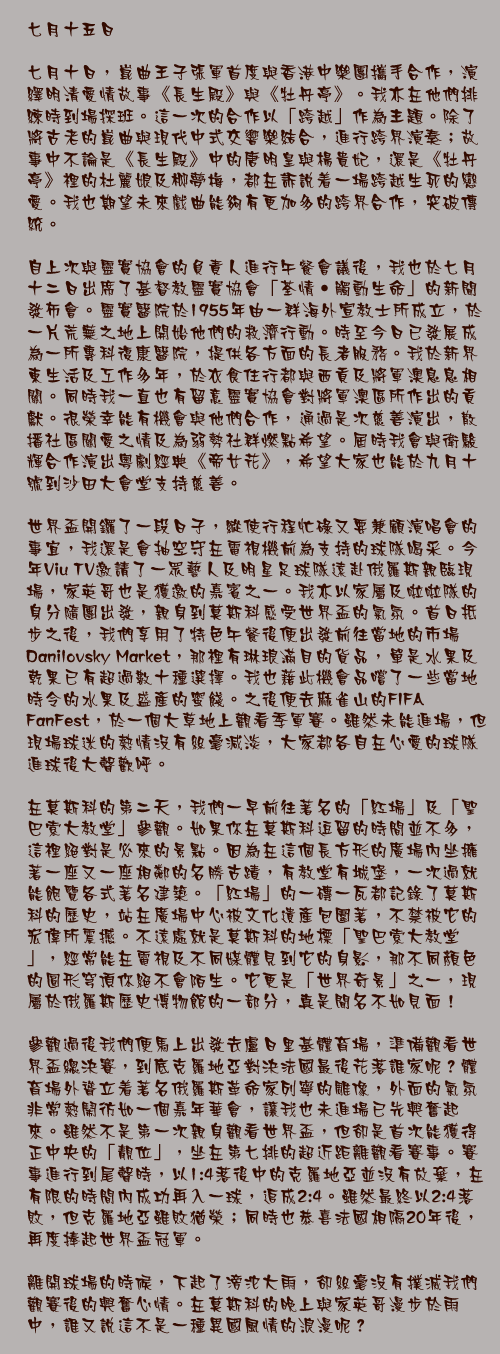 七月十五日

七月十日，崑曲王子張軍首度與香港中樂團攜手合作，演繹明清愛情故事《長生殿》與《牡丹亭》。我亦在他們排練時到場探班。這一次的合作以「跨越」作為主題。除了將古老的崑曲與現代中式交響樂結合，進行跨界演奏；故事中不論是《長生殿》中的唐明皇與楊貴妃，還是《牡丹亭》裡的杜麗娘及柳夢梅，都在訴說着一場跨越生死的戀愛。我也期望未來戲曲能夠有更加多的跨界合作，突破傳統。

自上次與靈實協會的負責人進行午餐會議後，我也於七月十二日出席了基督教靈實協會「荃情‧觸動生命」的新聞發佈會。靈實醫院於1955年由一群海外宣教士所成立，於一片荒蕪之地上開始他們的救濟行動。時至今日已發展成為一所專科復康醫院，提供各方面的長者服務。我於新界東生活及工作多年，於衣食住行都與西貢及將軍澳息息相關。同時我一直也有留意靈實協會對將軍澳區所作出的貢獻。很榮幸能有機會與他們合作，通過是次慈善演出，散播社區關愛之情及為弱勢社群燃點希望。屆時我會與衛駿輝合作演出粵劇經典《帝女花》，希望大家也能於九月十號到沙田大會堂支持慈善。

世界盃開鑼了一段日子，縱使行程忙碌又要兼顧演唱會的事宜，我還是會抽空守在電視機前為支持的球隊喝采。今年Viu TV邀請了一眾藝人及明星足球隊遠赴俄羅斯親臨現場，家英哥也是獲邀的嘉賓之一。我亦以家屬及啦啦隊的身分隨團出發，親身到莫斯科感受世界盃的氣氛。首日抵步之後，我們享用了特色午餐後便出發前往當地的市場Danilovsky Market，那裡有琳琅滿目的貨品，單是水果及乾果已有超過數十種選擇。我也藉此機會品嚐了一些當地時令的水果及盛產的蜜餞。之後便去麻雀山的FIFA FanFest，於一個大草地上觀看季軍賽。雖然未能進場，但現場球迷的熱情沒有絲毫減淡，大家都各自在心愛的球隊進球後大聲歡呼。

在莫斯科的第二天，我們一早前往著名的「紅場」及「聖巴索大教堂」參觀。如果你在莫斯科逗留的時間並不多，這裡絕對是必來的景點。因為在這個長方形的廣場內坐擁著一座又一座相鄰的名勝古蹟，有教堂有城堡，一次過就能飽覽各式著名建築。「紅場」的一磚一瓦都記錄了莫斯科的歷史，站在廣場中心被文化遺產包圍著，不禁被它的宏偉所震撼。不遠處就是莫斯科的地標「聖巴索大教堂」，經常能在電視及不同媒體見到它的身影，那不同顏色的圓形穹頂你絕不會陌生。它更是「世界奇景」之一，現屬於俄羅斯歷史博物館的一部分，真是聞名不如見面！

參觀過後我們便馬上出發去盧日里基體育場，準備觀看世界盃總決賽，到底克羅地亞對決法國最後花落誰家呢？體育場外聳立着著名俄羅斯革命家列寧的雕像，外面的氣氛非常熱鬧彷如一個嘉年華會，讓我也未進場已先興奮起來。雖然不是第一次親身觀看世界盃，但卻是首次能獲得正中央的「靚位」，坐在第七排的超近距離觀看賽事。賽事進行到尾聲時，以1:4落後中的克羅地亞並沒有放棄，在有限的時間內成功再入一球，追成2:4。雖然最終以2:4落敗，但克羅地亞雖敗猶榮；同時也恭喜法國相隔20年後，再度捧起世界盃冠軍。

離開球場的時候，下起了滂沱大雨，卻絲毫沒有撲滅我們觀賽後的興奮心情。在莫斯科的晚上與家英哥漫步於雨中，誰又說這不是一種異國風情的浪漫呢？