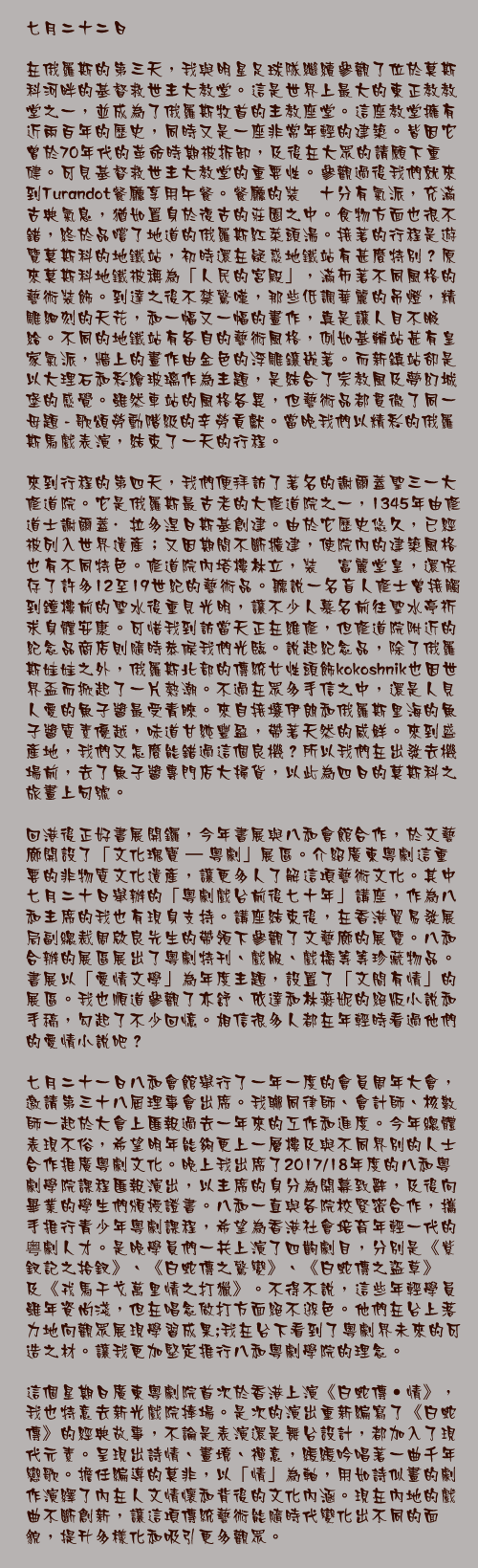 七月二十二日

在俄羅斯的第三天，我與明星足球隊繼續參觀了位於莫斯科河畔的基督救世主大教堂。這是世界上最大的東正教教堂之一，並成為了俄羅斯牧首的主教座堂。這座教堂擁有近兩百年的歷史，同時又是一座非常年輕的建築。皆因它曾於70年代的革命時期被拆卸，及後在大眾的請願下重健。可見基督救世主大教堂的重要性。參觀過後我們就來到Turandot餐廳享用午餐。餐廳的裝潢十分有氣派，充滿古典氣息，猶如置身於復古的莊園之中。食物方面也很不錯，終於品嚐了地道的俄羅斯紅菜頭湯。接著的行程是遊覽莫斯科的地鐵站，初時還在疑惑地鐵站有甚麼特別？原來莫斯科地鐵被稱為「人民的宮殿」，滿佈著不同風格的藝術裝飾。到達之後不禁驚嘆，那些低調華麗的吊燈，精雕細刻的天花，和一幅又一幅的畫作，真是讓人目不暇給。不同的地鐵站有各自的藝術風格，例如基輔站甚有皇家氣派，牆上的畫作由金色的浮雕鑲嵌著。而新鎮站卻是以大理石和彩繪玻璃作為主題，是結合了宗教風及夢幻城堡的感覺。雖然車站的風格各異，但藝術品都貫徹了同一母題 - 歌頌勞動階級的辛勞貢獻。當晚我們以精彩的俄羅斯馬戲表演，結束了一天的行程。

來到行程的第四天，我們便拜訪了著名的謝爾蓋聖三一大修道院。它是俄羅斯最古老的大修道院之一，1345年由修道士謝爾蓋·拉多涅日斯基創建。由於它歷史悠久，已經被列入世界遺產；又因期間不斷擴建，使院內的建築風格也有不同特色。修道院內塔樓林立，裝潢富麗堂皇，還保存了許多12至19世紀的藝術品。聽說一名盲人修士曾接觸到鐘樓前的聖水後重見光明，讓不少人慕名前往聖水亭祈求身體安康。可惜我到訪當天正在維修，但修道院附近的紀念品商店則隨時恭候我們光臨。說起紀念品，除了俄羅斯娃娃之外，俄羅斯北部的傳統女性頭飾kokoshnik也因世界盃而掀起了一片熱潮。不過在眾多手信之中，還是人見人愛的魚子醬最受青睞。來自接壤伊朗和俄羅斯里海的魚子醬質素優越，味道甘純豐盈，帶著天然的咸鮮。來到盛產地，我們又怎麼能錯過這個良機？所以我們在出發去機場前，去了魚子醬專門店大掃貨，以此為四日的莫斯科之旅畫上句號。

回港後正好書展開鑼，今年書展與八和會館合作，於文藝廊開設了「文化瑰寶 – 粵劇」展區。介紹廣東粵劇這重要的非物質文化遺產，讓更多人了解這項藝術文化。其中七月二十日舉辦的「粵劇戲台前後七十年」講座，作為八和主席的我也有現身支持。講座結束後，在香港貿易發展局副總裁周啟良先生的帶領下參觀了文藝廊的展覽。八和合辦的展區展出了粵劇特刊、戲服、戲橋等等珍藏物品。書展以「愛情文學」為年度主題，設置了「文間有情」的展區。我也順道參觀了亦舒、依達和林燕妮的絕版小說和手稿，勾起了不少回憶。相信很多人都在年輕時看過他們的愛情小說吧？

七月二十一日八和會館舉行了一年一度的會員周年大會，邀請第三十八屆理事會出席。我聯同律師、會計師、核數師一起於大會上匯報過去一年來的工作和進度。今年總體表現不俗，希望明年能夠更上一層樓及與不同界別的人士合作推廣粵劇文化。晚上我出席了2017/18年度的八和粵劇學院課程匯報演出，以主席的身分為開幕致辭，及後向畢業的學生們頒授證書。八和一直與各院校緊密合作，攜手推行青少年粵劇課程，希望為香港社會培育年輕一代的粤劇人才。是晚學員們一共上演了四齣劇目，分別是《紫釵記之拾釵》、《白蛇傳之驚變》、《白蛇傳之盜草》及《戎馬干戈萬里情之打獵》。不得不說，這些年輕學員雖年資尚淺，但在唱念做打方面絕不遜色。他們在台上落力地向觀眾展現學習成果;我在台下看到了粵劇界未來的可造之材。讓我更加堅定推行八和粵劇學院的理念。

這個星期日廣東粵劇院首次於香港上演《白蛇傳•情》，我也特意去新光戲院捧場。是次的演出重新編寫了《白蛇傳》的經典故事，不論是表演還是舞台設計，都加入了現代元素。呈現出詩情、畫境、禪意，緩緩吟唱著一曲千年戀歌。擔任編導的莫非，以「情」為軸，用如詩似畫的劇作演繹了內在人文情懷和背後的文化內涵。現在內地的戲曲不斷創新，讓這項傳統藝術能隨時代變化出不同的面貌，提升多樣化和吸引更多觀眾。