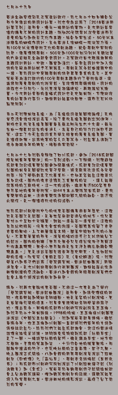 七月二十九日

香港金融管理局及三家發鈔銀行，於七月二十四日聯合公佈今年推出的新設計鈔票。我也受邀出席了「2018香港新鈔票系列」發佈會，優先一睹新鈔的實物。是次新鈔各幣值均擁有不同的設計主題，例如20元紙幣以深受香港市民喜愛的點心和飲茶文化作主題，貼合日常生活。 50元以本港棲息的蝴蝶作設計，象徵香港人像蝴蝶一樣凝聚力強。而100元以承傳藝術文化的粵劇為題， 配合粵劇中常用的紅色，推廣傳統粵劇。 500元和1000元則分別以景觀壯麗的六角岩柱及金融都會去設計。三家銀行首次根據相同的主題設計新鈔，中銀、匯豐和渣打，各自在設計中加入獨特的見解為新鈔賦予不同寓意。粵劇是眾多戲曲種類中的一種，要於設計中突顯粵劇的特色需要專業的意見。其中家英哥為渣打銀行的100元粵劇主題進行了藝術指導，提議採用廣東粵劇的化妝穿戴，呈現傳統粵韻精髓。設計的過程也十分用心，先找來演員拍攝硬照，再根據照片繪畫。今次新鈔背面的直幅式設計也是史無前例，方便與現有的鈔票進行區分。期待新鈔能盡快面世，讓市民可以快點使用到。

第二天我便前往長隆，為「長隆旅遊發展國際論壇」及晚餐交流會擔任演出嘉賓。除了慶祝長隆集團創立30週年，同時也是祝賀長隆集團董事長蘇志剛先生六十大壽。蘇先生由一個農村出生的普通人，靠著自己的努力打拼白手起家，建立了今天在旅遊業界舉足輕重的廣東長隆集團，實是值得欽佩。出席晚宴的名人政要眾多，我在宴上遇到了很多相識多年的朋友，場面非常熱鬧。 

七月二十七日我動身飛往了四川成都，參加「2018成都國際友城青年音樂週」的一系列活動。一下飛機，我便趕往成都東郊記憶音樂公園參加開幕儀式。成都東郊記憶音樂公園的前身是國營紅光電子管廠，將老廠房改造成多元藝術區，除了帶動創意文化產業外，也如其名能在這裡尋找舊日記憶。園內的復古塗鴉及工業風格的裝潢，讓人能窺探舊時的工廠時光。這一次的活動，總共有近500名來自世界各地的青年藝術家，與44支本土樂隊聚首成都，慶祝音樂周的盛典。透過音樂促進國與國之間的融合，拉近彼此關係，是一個值得效法的好活動。

位於成都川劇藝術中心的悅來茶園擁有過百年歷史，這裡既是茶園又是戲園，是每位名角都登過台的地方。你只需要付二十至四十元購票，就能一邊品茶一邊賞戲。這裡的氣氛比較輕鬆，沒有大會堂的拘謹。茶園依舊保留了古色古香的風味，上下兩層擺著木椅，圍著中間四方形的小舞台。不需要華麗的佈景，演員的唱功造手已足以折服台下的戲迷。園內的對聯「世界大舞臺只見得公侯伯子男窮達升沉真真假假；舞臺小世界無非是生末淨旦醜悲歡離合假假真真。」更是道出茶園見證百年歷史興衰，人生如戲似夢的感嘆。欣賞完《曹甫走雪》及《貴妃醉酒》後，我便帶著八和弟子們出席「藝聚錦官城 - 蓉港戲曲匯演」新聞通氣會。是次川劇與粵劇進行共同匯演，期待能藉此促進兩個劇種的交流融合。香港八和會館的年輕粵劇演員們也在會上簡介將演出的劇目和角色。

隔日，我再次重臨悅來茶園。不過這一次來是為了舉行「藝聚錦官城 - 蓉港戲曲匯演」發佈會，和接受傳媒的訪問。很高興能和曉艇老師碰面，他是著名的川劇演唱，更是首屆梅花獎的得主。我有幸曾跟曉艇老師學習過扇子功，獲益良多。同場的成都市川劇研究院副院長王玉梅，和我早於二十年前結緣。1998的時候，王玉梅隨川劇團來港演出《中國公主杜蘭朵》，我和家英哥都有捧場。雖然事隔多年，但王玉梅和川劇團一直都將我們當年的支持和接待銘記在心。終於我們又能在成都相會，把這份蓉港情誼傳承給後輩延續。訪問結束後偷閒到成都「杜甫草堂」走了一圈，一睹詩聖杜甫的居所。雖是稱為草堂，地方卻不簡陋。素雅的家具和裝潢，十分切合他的樸實風格。而園林中種滿的竹子，也反映杜甫的正直高雅，君子之風。晚上匯演正式開始，八和會館的新秀粵劇演員演出了經典劇目《白蛇傳》之「盜仙草」、粵劇古老排場戲《五郎救弟》；而成都市川劇研究院則演出了川劇經典摺子戲《別洞觀景》和《拿虎》。家英哥於每齣粵劇折子戲開始前都會上台為觀眾講解，增加觀眾對劇目的認識，讓觀眾能更投入欣賞粵劇之美。蓉港兩地的精彩演出，贏得了台下熱烈的掌聲。