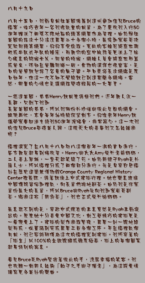 八月十九日

八月十五日，我動身前往美國佛羅利達州參加侄兒Bruce的婚宴。恰巧去年一名我很敬重的前輩，為了慶祝我入行50週年贈送了兩張不限地點的頭等機票作為賀禮。由於飛往美國的路途十分遙遠需要二十多個小時，最後和家英哥決定做用頭等機票，好好享受旅程。寬敞的客艙可將座位調較成半臥或平臥的睡床，而親切的空中服務員更送上了貼心暖意的問候卡片。用餐的時候，機艙人員會將座位佈置成餐桌，彷如在餐廳用膳一般。食物的選擇也很豐富，是日的餐單就包括了名貴的魚子醬。平日乘搭長途機總是度日如年，但這一次不知不覺間就已到達奧蘭多機場。當然，興奮的心情也是讓機程變得輕鬆的一大要素。

一抵達美國，弟弟Henry就前來接待我們。近年親人逐一長辭，只剩下我和
長居美國的弟弟，所以我倆份外珍惜與彼此見面的機會。縱使再忙，亦會每年抽時間探望對方。好像去年Henry就攜帶家眷回港支持我50週年演唱會，非常窩心。這一次我的侄兒Bruce娶得美人歸，這樣天大的喜事我又怎能錯過呢？

婚禮選定了在八月十八日初八這個百年一遇的吉日進行，各方親友都有到場祝賀。Henry與太太Amy榮升老爺奶奶，二人喜上眉梢，一整天都笑開了花。由於新娘子Ryah是外籍人士，所以婚禮分成了兩個部分進行。先是身穿白色婚紗在歷史建築兼博物館Orange County Regional History Center裡簽紙，接著就換上中式裙褂行禮。她也樂意跟隨中國傳統習俗和禮數，向長輩們跪地斟茶。由於我是汪家輩份最大的長輩，所以Bruce與Ryah先向我和家英哥斟茶。喝過這杯「新抱茶」，我也正式榮升姑奶奶。

最意想不到的是，穿起中式嫁衣的主意竟然是Ryah主動提出的。原來她十分喜愛中國文化，對工藝精巧的裙褂更是一看便愛上了。裙褂的製作過程繁複，需要一針一線地縫製而成，從畫稿到完成需要三百多個工序。早在婚禮數個月前，我已安排師傅為這次的婚禮定制裙褂。我所穿著的「褂皇」以100%的金銀線繡成難度極高，褂上的每個圖案都有特別的寓意。

看見Bruce及Ryah緊握著彼此的手，流露幸福的笑容。我也祝願一對新人能夠「執子之手與子偕老」，為這段愛情譜寫更多美妙的樂曲。