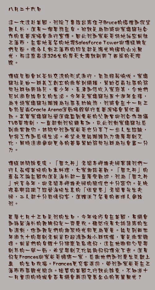 八月二十六日

這一次遠赴美國，我除了專程出席侄子Bruce的婚禮和探望親人外，還有一個要務在身。那就是為即將與家橋驛社合作的慈善演唱會進行宣傳。因此我和家英哥特地抽空前往三藩市，在當地著名的地標Salesforce Tower與傳媒朋友們見面。很多人對三藩市的印象都是陽光明媚的山水風光，而這座高達326米的摩天大樓就刷新了西岸的天際線。

傳媒見面會以茶敍交流的形式進行，氣氛輕鬆愉悅。家橋驛社是由一群義工創立的非牟利機構，幫助亞裔社區的弱勢社群如新移民、青少年、長者和低收入家庭等，令他們可以過自給自足的生活。今年是家橋驛社五十週年金禧，為支持家橋驛社繼續為社區長幼服務，我將會在十一月三日於屋崙Oracle Arena運動場館舉行慈善演唱會幫忙籌款。其實家橋驛社營運總監劉愛英的父親曾與我合作拍攝TVB電視劇，一直都對我照顧有加，故此我對家橋驛社感到非常親切。訪問中我和家英哥也分享了一些人生經驗，包括工作和感情生活。希望未來能繼續致力推廣粵劇文化，同時透過參與更多的善事幫助弱勢社群為社會盡一分力。

傳媒訪問結束後，「靈之丹」老闆李崢雄夫婦宴請我們一行人品嚐美味的日本料理，大家相談甚歡。「靈之丹」的產品不論在國內還是海外都一直廣受歡迎，我為「靈之丹」代言多年，與老闆李崢雄夫婦的關係也十分密切。是晚很高興認識了經營海味生意的「恒豐泰」老闆曹先生夫婦，二人都十分熱情好客，還贈送了名貴的西洋人參給我。 

農曆七月十三日是我的生日，今年恰巧身在美國，有機會和移居海外的親朋好友一齊慶祝。雖然沒有大排筵席的生日派對，但和親友們的相聚時光卻更為寶貴。能見到兩位年過九十的粵劇老前輩白超鴻和林小群伉儷，實是非常難得。前輩們的身體十分健康氣息很好，遠在他鄉卻心繫粵劇界的一舉一動，希望粵劇文化能夠好好傳承下去。還有好友Frances與家英哥姨甥一家，感謝他們和我慶生及獻上真摰的生日祝福。Frances更充當導遊，帶我和家英哥在三藩市市區觀光閒逛。短暫的美國之行就此結束，不知道十一月重遊的時候會否有機會再遊覽舊金山的秀麗風光？