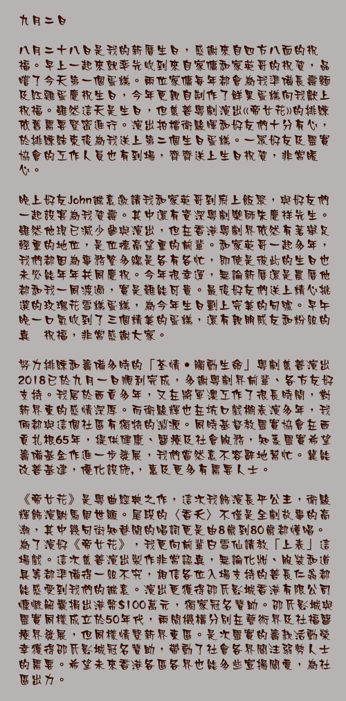 九月二日

八月二十八日是我的新曆生日，感謝來自四方八面的祝福。早上一起來就率先收到來自家傭和家英哥的祝賀，品嚐了今天第一個蛋糕。兩位家傭每年都會為我準備長壽麵及紅雞蛋慶祝生日，今年更親自制作了鮮果蛋糕向我獻上祝福。雖然這天是生日，但慈善粵劇演出«帝女花»的排練依舊需要緊密進行。演出拍檔衛駿暉和好友們十分有心，於排練結束後為我送上第二個生日蛋糕。一眾好友及靈實協會的工作人員也有到場，齊齊送上生日祝賀，非常暖心。

晚上好友John誠意邀請我和家英哥到府上飯聚，與好友們一起設宴為我賀壽。其中還有資深粵劇樂師朱慶祥先生。雖然他現已減少參與演出，但在香港粵劇界依然有著舉足輕重的地位，是位德高望重的前輩。和家英哥一起多年，我們都因為事務繁多總是各有各忙，即使是彼此的生日也未必能年年共同慶祝。今年很幸運，無論新曆還是農曆他都和我一同渡過，實是難能可貴。最後好友們送上精心挑選的玫瑰花雪糕蛋糕，為今年生日劃上完美的句號。早午晚一口氣收到了三個精美的蛋糕，還有親朋戚友和粉絲的真摰祝福，非常感謝大家。

努力排練和籌備多時的「荃情‧觸動生命」粵劇慈善演出2018已於九月一日順利完成，多謝粵劇界前輩、各方友好支持。我居於西貢多年，又在將軍澳工作了很長時間，對新界東的感情深厚。而衛駿輝也在坑口戲棚表演多年，我倆都與這個社區有獨特的淵源。同時基督教靈實協會在西貢扎根65年，提供健康、醫療及社會服務，知悉靈實希望籌備基金作進一步發展，我們當然意不容辭地幫忙。冀能改善基建，優化設施,，惠及更多有需要人士。 

《帝女花》是粵曲經典之作，這次我飾演長平公主，衛駿輝飾演駙馬周世顯。尾段的〈香夭〉不僅是全劇故事的高潮，其中幾句街知巷聞的唱詞更是由8歲到80歲都懂唱。為了演好《帝女花》，我更向前輩白雪仙請教「上表」這場戲。這次慈善演出製作非常認真，無論化妝、服裝和道具等都準備得一絲不究，相信各位入場支持的善長仁翁都能感受到我們的誠意。演出更獲得邵氏影城香港有限公司慷慨解囊捐出港幣$100萬元，獨家冠名贊助。邵氏影城與靈實同樣成立於50年代，兩間機構分別在藝術界及社福醫療界發展，但同樣情繫新界東區。是次靈實的籌款活動榮幸獲得邵氏影城冠名贊助，帶動了社會各界關注弱勢人士的需要。希望未來香港各區各界也能多些宣揚關愛，為社區出力。