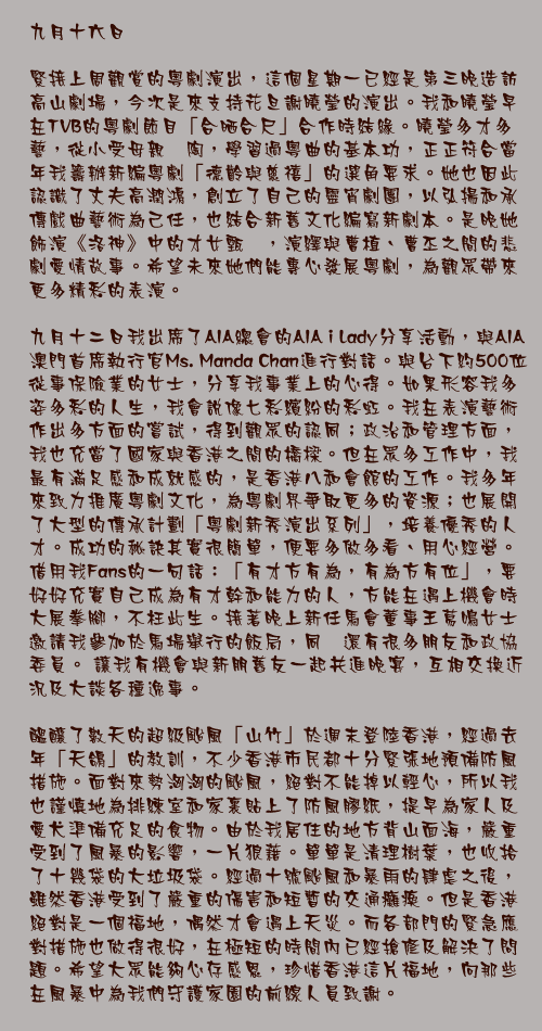 九月十六日

緊接上周觀賞的粵劇演出，這個星期一已經是第三晚造訪高山劇場，今次是來支持花旦謝曉瑩的演出。我和曉瑩早在TVB的粵劇節目「合晒合尺」合作時結緣。曉瑩多才多藝，從小受母親熏陶，學習過粵曲的基本功，正正符合當年我籌辦新編粵劇「德齡與慈禧」的選角要求。她也因此認識了丈夫高潤鴻，創立了自己的靈宵劇團，以弘揚和承傳戲曲藝術為己任，也結合新舊文化編寫新劇本。是晚她飾演《洛神》中的才女甄宓，演繹與曹植、曹丕之間的悲劇愛情故事。希望未來她們能專心發展粵劇，為觀眾帶來更多精彩的表演。

九月十二日我出席了AIA總會的AIA i Lady分享活動，與AIA澳門首席執行官Ms. Manda Chan進行對話。與台下約500位從事保險業的女士，分享我事業上的心得。如果形容我多姿多彩的人生，我會說像七彩繽紛的彩虹。我在表演藝術作出多方面的嘗試，得到觀眾的認同；政治和管理方面，我也充當了國家與香港之間的橋樑。但在眾多工作中，我最有滿足感和成就感的，是香港八和會館的工作。我多年來致力推廣粵劇文化，為粵劇界爭取更多的資源；也展開了大型的傳承計劃「粵劇新秀演出系列」，培養優秀的人才。成功的秘訣其實很簡單，便要多做多看、用心經營。借用我Fans的一句話：「有才方有為，有為方有位」，要好好充實自己成為有才幹和能力的人，方能在遇上機會時大展拳腳，不枉此生。接著晚上新任馬會董事王䓪鳴女士邀請我參加於馬場舉行的飯局，同埸還有很多朋友和政協委員。 讓我有機會與新朋舊友一起共進晚宴，互相交換近況及大談各種逸事。

醞釀了數天的超級颱風「山竹」於週末登陸香港，經過去年「天鴿」的教訓，不少香港市民都十分緊張地預備防風措施。面對來勢洶洶的颱風，絕對不能掉以輕心，所以我也謹慎地為排練室和家裏貼上了防風膠紙，提早為家人及愛犬準備充足的食物。由於我居住的地方背山面海，嚴重受到了風暴的影響，一片狼藉。單單是清理樹葉，也收拾了十幾袋的大垃圾袋。經過十號颱風和暴雨的肆虐之後，雖然香港受到了嚴重的傷害和短暫的交通癱瘓。但是香港絕對是一個福地，偶然才會遇上天災。而各部門的緊急應對措施也做得很好，在極短的時間內已經搶修及解決了問題。希望大眾能夠心存感恩，珍惜香港這片福地，向那些在風暴中為我們守護家園的前線人員致謝。