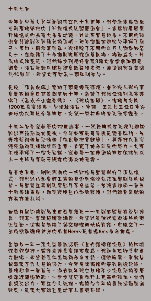 十月七日

今年是中華人民共和國成立六十九周年，我受邀出席於金紫荊廣場舉行的「升旗儀式及國慶酒會」。出席觀看國慶升旗儀式的嘉賓大多有功績，以政府官員較多。不同的職銜會分配到不同顏色的區域，而每個座位都貼心準備了扇子、毛巾、雨傘等用品。現場除了不同的政界人物和知名人士，還邀請了十多個制服團體派員到場，場面盛大。升旗儀式結束後，我們移步到灣仔會展3樓大會堂參加國慶酒會。特首林鄭月娥在酒會致辭時表示，適逢國家改革開放40周年，希望大家勿忘一國兩制初心。

是晚「信義玻璃」贊助了國慶煙花滙演，並於晚上舉行宴會慶祝國慶及信義創業四十年。邀請了我擔任特別嘉賓演唱了《萬水千山總是情》、《我的祖國》。現場有大約1200位嘉賓出席，包括林特首、中聯辧王志民主任及中港兩地的政要及商界朋友，大家一齊共進晚餐及欣賞煙花。

十月二日是家英哥的72歲夀宴，一眾親朋戚友及徒兒都紛紛出席飯局為他慶祝。今年對家英哥來說是雙喜臨門，先獲得藝術發展局頒發「傑出藝術貢獻獎」，再獲行政長官頒授勳銜及頒銅紫荊星章，肯定了他多年來的努力。大家不僅準備了一個大蛋糕，家英哥一位造酒的朋友還特別送上一支印有家英哥頭像的酒為他賀壽。

有喜也有悲，剛剛病逝的一代紅伶吳君麗舉行了追思儀式，我也以八和會館主席的身份到場悼念這位粵劇界的前輩。吳君麗在粵劇及電影界享負盛名，曾演出超過一百五十部粵語電影。即使現時在八和教戲時，我們都會拿她的作品作為教材。

由於月尾即將到馬來西亞雲頂及十一月到美國屋崙登台演出，我亦一直積極練歌排舞，希望以最佳狀態與海外的樂迷見面。這個星期除了抽空辦理兩地的簽證，也騰空了一些時間和難得訪港的弟弟Henry及弟媳Amy多多相處。

星期日一年一度大型籌款活動《星光熠熠耀保良》於紅磡體育館舉行。當晚表演嘉賓陣容鼎盛，我和多位歌手都落力獻唱，希望善長仁翁能夠多多支持，慷慨解囊。有賴台前幕後工作人員的努力，今年電話捐贈的善款刷破記錄，籌得超過一百萬元。過去數年我也目睹不少保良局的高層從總理開始做起，一步步緊守崗位升上更高的職位。他們出錢又出力，實在令人敬佩。很開心今年的籌款活動圓滿結束，最後大家都在慶功宴上盡興而歸。