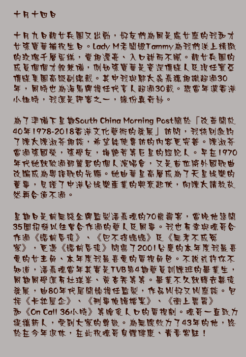 十月十四日

十月九日靚女兵團又出動，好友們為同是處女座的我和才女張寶華補祝生日。Lady M老闆娘Tammy為我們送上精緻的玫瑰千層蛋糕，賣相漂亮、入口甜而不膩。靚女兵團的成員個個才貌兼備，例如張寶華是資深傳媒人及現任寰亞傳媒集團高級副總裁。其中我與鄔太翁嘉穗相識超過30年，同時也為海馬牌擔任代言人超過30載。想當年選香港小姐時，我還是評審之一，緣份真奇妙。

為了準備下星期South China Morning Post關於「改革開放40年1978-2018香港文化藝術的發展」訪問，我特別邀約了陳太陳淑芬相談，希望能使專訪的內容更完善。陳淑芬當過張國榮，張學友，梅艷芳等巨星的經紀人。早在1970年代她就做過鄧麗君的個人演唱會，又是首位將外國歌曲改編成為粵語歌的先軀。她由華星高層成為了天星娛樂的董事，見證了中港台娛樂產業的興衰起伏，向陳太請教故然再合適不過。

星期日是前無綫金牌監製潘嘉德的70歲壽宴，當晚他筵開35圍招待以往曾合作過的藝人及同事。我也有幸與德哥合作過《婚前昏後》、《巴不得媽媽》及《無考不成冤家》，更憑《婚前昏後》問鼎了2001台慶的本年度我最喜愛的女主角、本年度我最喜愛的電視角色。不說或許你不知道，潘嘉德當年其實是TVB第4期藝員訓練班的畢業生，同期同學還有杜琪峯、黃杏秀等等。畢業不久就轉去幕後發展，由80年代尾開始擔任監製，作品叫好又叫座談。包括《卡拉屋企》、《刑事偵緝檔案》、《衝上雲霄》和《On Call 36小時》等膾炙人口的電視劇。德哥一直致力提攜新人，受到大家的尊敬。為無線效力了43年的他，終於在今年退休，在此祝德哥身體健康、青春常駐！ 