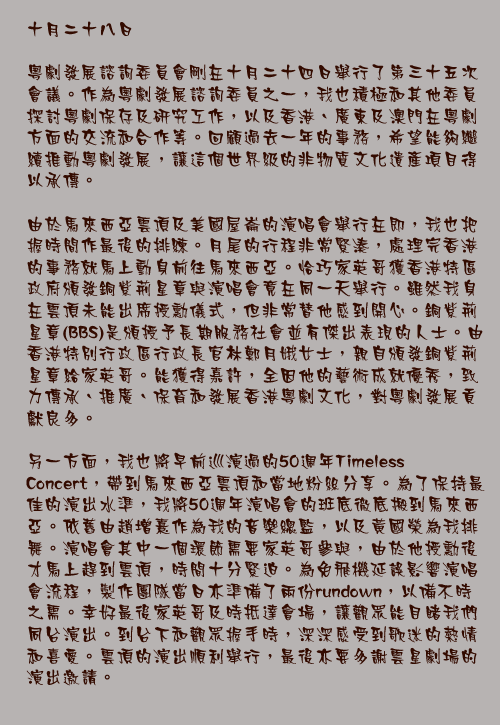 十月二十八日

粵劇發展諮詢委員會剛在十月二十四日舉行了第三十五次會議。作為粵劇發展諮詢委員之一，我也積極和其他委員探討粵劇保存及研究工作，以及香港、廣東及澳門在粵劇方面的交流和合作等。回顧過去一年的事務，希望能夠繼續推動粵劇發展，讓這個世界級的非物質文化遺產項目得以承傳。

由於馬來西亞雲頂及美國屋崙的演唱會舉行在即，我也把握時間作最後的排練。月尾的行程非常緊湊，處理完香港的事務就馬上動身前往馬來西亞。恰巧家英哥獲香港特區政府頒發銅紫荊星章與演唱會竟在同一天舉行。雖然我身在雲頂未能出席授勳儀式，但非常替他感到開心。銅紫荊星章(BBS)是頒授予長期服務社會並有傑出表現的人士。由香港特別行政區行政長官林鄭月娥女士，親自頒發銅紫荊星章給家英哥。能獲得嘉許，全因他的藝術成就優秀，致力傳承、推廣、保育和發展香港粵劇文化，對粵劇發展貢獻良多。

另一方面，我也將早前巡演過的50週年Timeless Concert，帶到馬來西亞雲頂和當地粉絲分享。為了保持最佳的演出水準，我將50週年演唱會的班底徹底搬到馬來西亞。依舊由趙增熹作為我的音樂總監，以及黃國榮為我排舞。演唱會其中一個環節需要家英哥參與，由於他授勳後才馬上趕到雲頂，時間十分緊迫。為免飛機延誤影響演唱會流程，製作團隊當日亦準備了兩份rundown，以備不時之需。幸好最後家英哥及時抵達會場，讓觀眾能目睹我們同台演出。到台下和觀眾握手時，深深感受到歌迷的熱情和喜愛。雲頂的演出順利舉行，最後亦要多謝雲星劇場的演出邀請。