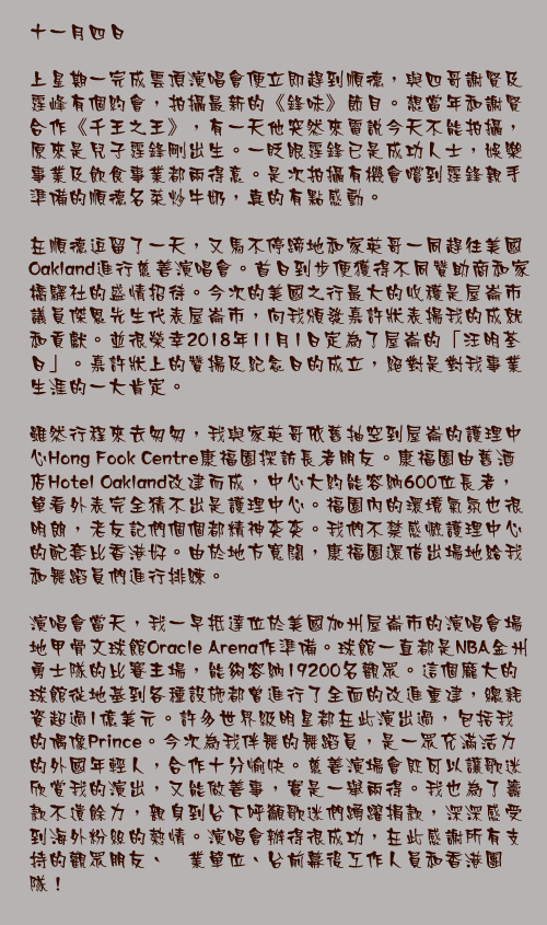 十一月四日

上星期一完成雲頂演唱會便立即趕到順德，與四哥謝賢及霆峰有個約會，拍攝最新的《鋒味》節目。想當年和謝賢合作《千王之王》，有一天他突然來電說今天不能拍攝，原來是兒子霆鋒剛出生。一眨眼霆鋒已是成功人士，娛樂事業及飲食事業都兩得意。是次拍攝有機會嚐到霆鋒親手準備的順德名菜炒牛奶，真的有點感動。

在順德逗留了一天，又馬不停蹄地和家英哥一同趕往美國Oakland進行慈善演唱會。首日到步便獲得不同贊助商和家橋驛社的盛情招待。今次的美國之行最大的收穫是屋崙市議員傑恩先生代表屋崙市，向我頒發嘉許狀表揚我的成就和貢獻。並很榮幸2018年11月1日定為了屋崙的「汪明荃日」。嘉許狀上的贊揚及紀念日的成立，絕對是對我事業生涯的一大肯定。

雖然行程來去匆匆，我與家英哥依舊抽空到屋崙的護理中心Hong Fook Centre康福園探訪長者朋友。康福園由舊酒店Hotel Oakland改建而成，中心大約能容納600位長者，單看外表完全猜不出是護理中心。福園內的環境氣氛也很明朗，老友記們個個都精神奕奕。我們不禁感慨護理中心的配套比香港好。由於地方寬闊，康福園還借出場地給我和舞蹈員們進行排練。

演唱會當天，我一早抵達位於美國加州屋崙市的演唱會場地甲骨文球館Oracle Arena作準備。球館一直都是NBA金州勇士隊的比賽主場，能夠容納19200名觀眾。這個龐大的球館從地基到各種設施都曾進行了全面的改進重建，總耗資超過1億美元。許多世界級明星都在此演出過，包括我的偶像Prince。今次為我伴舞的舞蹈員，是一眾充滿活力的外國年輕人，合作十分愉快。慈善演場會既可以讓歌迷欣賞我的演出，又能做善事，實是一舉兩得。我也為了籌款不遺餘力，親身到台下呼籲歌迷們踴躍捐款，深深感受到海外粉絲的熱情。演唱會辦得很成功，在此感謝所有支持的觀眾朋友、啇業單位、台前幕後工作人員和香港團隊！