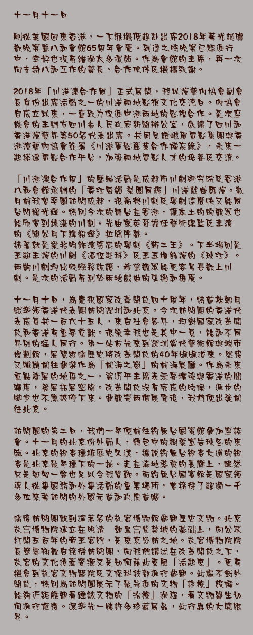 十一月十一日

剛從美國回來香港，一下飛機便趕赴出席2018年華光誕聯歡晚宴暨八和會館65周年會慶。到達之時晚宴已經進行中，幸好也沒有錯過太多環節。作為會館的主席，再一次向支持八和工作的善長、合作伙伴及機構致謝。

2018年「川港澳合作周」正式展開，我以演藝內協會副會長身份出席活動之一的川港兩地影視文化交流日。內協會自成立以來，一直致力促進中港兩地的影視合作。是次座談會的主辦方四川省人民政府新聞辦公室，邀請了四川和香港演藝界等50名代表出席。共同見證峨眉電影集團與香港演藝內協會簽署《川港電影產業合作備忘錄》，未來一起搭建電影合作平台，加強兩地電影人才的培養及交流。

「川港澳合作周」的壓軸活動是成都市川劇研究院及香港八和會館承辦的「香江蜀韻 梨園同輝」川港戲曲匯演。數月前我曾率團訪問成都，很高興川劇及粵劇這麼快又能同台閃耀光輝。特別今次的舞台在香港，讓本土的的觀眾也能欣賞到精湛的川劇。先由家英哥擔任藝術總監及主演的《關公月下釋貂蟬》拉開序幕。
接著就是梁兆明飾演張忠的粵劇《斬二王》。下半場則是王超主演的川劇《逼侄赴科》及王玉梅飾演的《秋江》。兩齣川劇均比較輕鬆詼諧，希望觀眾能更容易喜歡上川劇。是次的活動有利於兩地戲曲的弘揚和推廣。

十一月十日，為慶祝國家改革開放四十周年，特首林鄭月娥率領香港代表團訪問深圳和北京。今次訪問團的香港代表成員共一百六十五人，來自社會各界，均對國家改革開放和香港有重要貢獻。很榮幸我也是其中一員，能和不同界別的猛人同行。第一站首先來到深圳當代藝術館與城市規劃館，展覽跟隨歷史將改革開放的40年娓娓道來。然後又繼續前往參選作為「前海之窗」的前海展廳。作為未來重點發展的地區之一，習近平主席表示要增強與香港的關聯度，發展拓展空間。改革開放沒有完成的時候，進步的腳步也不應該停下來。參觀完兩個展覽後，我們便出發前往北京。

訪問團的第二日，我們一早便前往釣魚台國賓館參加座談會。十一月的北京份外動人，轉色中的樹葉宣告秋冬的來臨。北京的銀杏種植歷史久遠，據說釣魚台銀杏大道的銀杏是北京最早種下的一批。走在滿地落黃的長廊上，縱然只是匆匆一瞥也足以令我贊歎。而釣魚台國賓館是國家領導人從事國務和外事活動的重要場所，曾接待了超過一千多位來華訪問的外國元首和政府首腦。

隨後訪問團就到達著名的故宮博物館參觀歷史文物。北京故宫博物院建立在明清两朝皇宫紫禁城的基础上，向公眾打開五百年的帝王宮門，是來京必訪之地。故宮博物院院長單霽翔親自接待訪問團，向我們講述在改革開放之下，故宮的文化遺產資源又是如何藉此東風「活起來」。更有機會到故宮文物醫院及文保科技部進行參觀。此處不對外開放，特別為訪問團展示了最先進的文物「診療」設備。能夠近距離觀看鐘錶文物的「治療」過程，看文物醫生如何進行修復。還率先一睹許多珍藏展品，此行真的大開眼界。