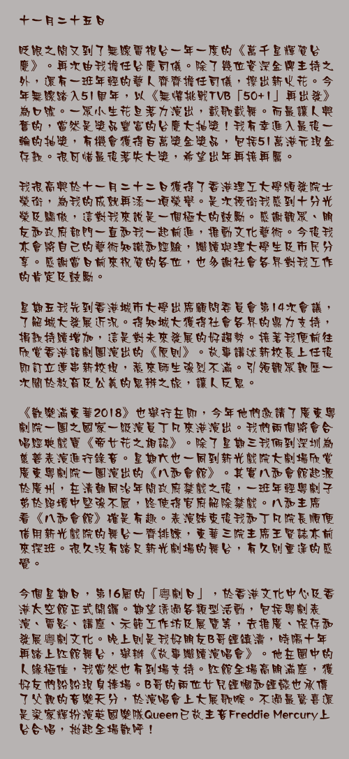十一月二十五日

眨眼之間又到了無線電視台一年一度的《萬千星輝賀台慶》。再次由我擔任台慶司儀。除了幾位資深金牌主持之外，還有一班年輕的藝人齊齊擔任司儀，擦出新火花。今年無線踏入51周年，以《無懼挑戰TVB「50+1」再出發》為口號。一眾小生花旦落力演出，載歌載舞。而最讓人興奮的，當然是獎品豐富的台慶大抽獎！我有幸進入最後一輪的抽獎，有機會獲得百萬獎金獎品，包括51萬港元現金存款。很可惜最後落失大獎，希望出年再接再厲。

我很高興於十一月二十二日獲得了香港理工大學頒發院士榮銜，為我的成就再添一項榮譽。是次授銜我感到十分光榮及驕傲，這對我來說是一個極大的鼓勵。感謝觀眾、朋友和政府部門一直和我一起前進，推動文化藝術。今後我亦會將自己的藝術知識和經驗，繼續與理大學生及市民分享。感謝當日前來祝賀的各位，也多謝社會各界對我工作的肯定及鼓勵。

星期五我先到香港城市大學出席顧問委員會第14次會議，了解城大發展近況。得知城大獲得社會各界的鼎力支持，捐款持續增加，這是對未來發展的好趨勢。接著我便前往欣賞香港話劇團演出的《原則》。故事講述新校長上任後即訂立連串新校規，惹來師生強烈不滿。引領觀眾親歷一次關於教育及公義的思辨之旅，讓人反思。

《歡樂滿東華2018》也舉行在即，今年他們邀請了廣東粵劇院一團之國家一級演員丁凡來港演出。我們兩個將會合唱經典戲寶《帝女花之相認》。除了星期三我倆到深圳為慈善表演進行錄音。星期六也一同到新光戲院大劇場欣賞廣東粵劇院一團演出的《八和會館》。其實八和會館起源於廣州，在清朝同治年間政府禁戲之後，一班年輕粵劇子弟於絕境中堅強不屈，終使得官府解除禁戲。八和主席看《八和會館》確是有趣。表演結束後我和丁凡院長順便借用新光戲院的舞台一齊排練，東華三院主席王賢誌亦前來探班。很久沒有踏足新光劇場的舞台，有久別重逢的感覺。 

今個星期日，第16屆的「粤劇日」，於香港文化中心及香港太空館正式開鑼。期望透過各類型活動，包括粵劇表演、電影、講座、示範工作坊及展覽等，去推廣、保存和發展粤劇文化。晚上則是我好朋友B哥鍾鎮濤，時隔十年再踏上紅館舞台，舉辦《故事繼續演唱會》。他在圈中的人緣極佳，我當然也有到場支持。紅館全場高朋滿座，獲好友們紛紛現身捧場。B哥的兩位女兒鍾幗和鍾懿也承傳了父親的音樂天分，於演唱會上大展歌喉。不過最驚喜還是梁家輝扮演英國樂隊Queen已故主音Freddie Mercury上台合唱，拋起全場歡呼！