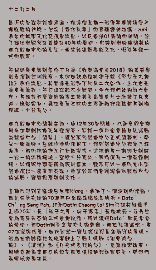 十二月二日

最近的日程都排得滿滿，像這個星期一我便要連續接受三個媒體的訪問。包括「香江故事」的專題採訪拍攝，zuni進念的城市文化交流會錄影，以及香港01新聞的訪問。除了講述對國家改革開放40年的看法，也談到對快將開幕的西九戲曲中心的意見。希望能推動粵劇文化，吸引年輕一代的觀眾。

早前與廣東粵劇名伶丁凡為《歡樂滿東華2018》的慈善粵劇表演到深圳錄音，本週四就為經典折子戲《帝女花之相認》進行錄影。其實這是我和丁凡第二次合作，上次也是為東華籌款，早已建立起不少默契。今次我們能夠再次合作，有賴於百寶齋廚的店主兼善長高麗慈女士邀請丁凡來港。錄影當日，幾位東華三院的主席和執行總監都有到場探班，十分有心。

西九戲曲中心開幕在即，由12月30日開始，八和會館會聯同多位粵劇紅伶及年輕演員，安排一連串免費節目及活動為戲曲中心「開台」。讓公眾於戲曲中心正式開幕前，率先一睹為快。在鍾珍珍的陪同下，我到戲曲中心視察工程進度，而內裡的施工已大致完成。這裡擁有一個與大劇院一比一的排練場地，空間十分寬敞。同時還有一個茶館劇場，以傳統中國茶館為設計藍本，觀眾可以一邊欣賞小型戲曲演出一邊享用茶點。希望公眾們會踴躍參加戲曲中心的活動，齊齊推廣粵劇文化。

星期六我到吉隆坡巴生市Klang，參加了一個特別的活動，就是莊氏夫婦的70週年白金婚結婚紀念晚宴。Dato&#39; Ch&#39;ng Seng Poh, JP和Datin Cheong Lai Sim已經共同攜手走過70年，是「執子之手，與子偕老」最佳典範。莊先生曾為馬來西亞的三代首相服務，所以獲得Dato&#39;即是拿督的榮銜，而Datin則是拿督夫人的尊稱。兩位兒孫滿堂，有47位家族成員，四代同堂一齊見證這段長相廝守的愛情。我為他們結婚紀念晚宴獻上了動人情歌《用愛將心偷》、《選擇》和《月亮代表我的心》，氣氛非常甜蜜。同時感謝馬來西亞的好友巫恩儀招待我和家英哥，帶我們品嚐地道馬拉菜。