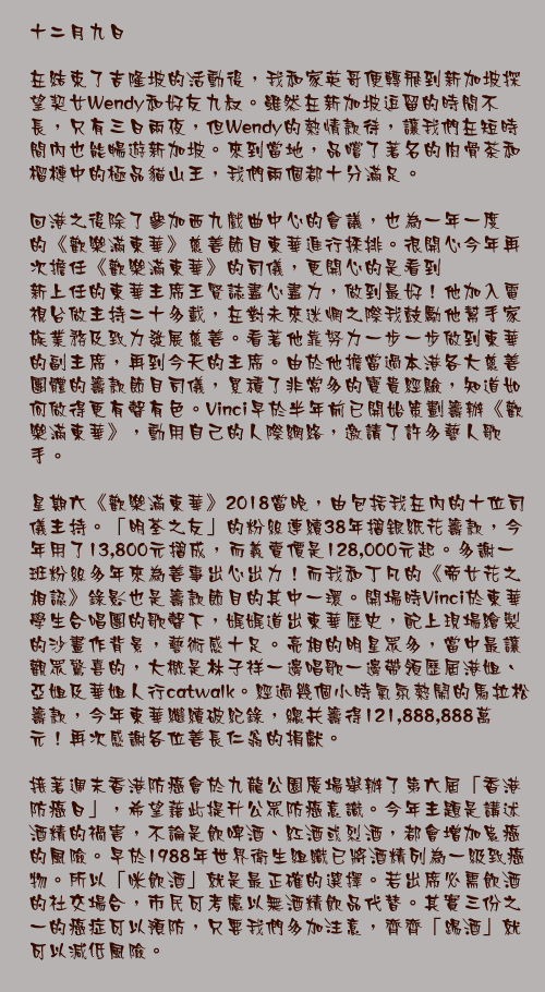 十二月九日

在結束了吉隆坡的活動後，我和家英哥便轉飛到新加坡探望契女Wendy和好友九叔。雖然在新加坡逗留的時間不長，只有三日兩夜，但Wendy的熱情款待，讓我們在短時間內也能暢遊新加坡。來到當地，品嚐了著名的肉骨茶和榴槤中的極品貓山王，我們兩個都十分滿足。

回港之後除了參加西九戲曲中心的會議，也為一年一度的《歡樂滿東華》慈善節目東華進行採排。很開心今年再次擔任《歡樂滿東華》的司儀，更開心的是看到
新上任的東華主席王賢誌盡心盡力，做到最好！他加入電視台做主持二十多載，在對未來迷惘之際我鼓勵他幫手家族業務及致力發展慈善。看著他靠努力一步一步做到東華的副主席，再到今天的主席。由於他擔當過本港各大慈善團體的籌款節目司儀，累積了非常多的寶貴經驗，知道如何做得更有聲有色。Vinci早於半年前已開始策劃籌辦《歡樂滿東華》，動用自己的人際網絡，邀請了許多藝人歌手。

星期六《歡樂滿東華》2018當晚，由包括我在內的十位司儀主持。「明荃之友」的粉絲連續38年摺銀紙花籌款，今年用了13,800元摺成，而義賣價是128,000元起。多謝一班粉絲多年來為善事出心出力！而我和丁凡的《帝女花之相認》錄影也是籌款節目的其中一環。開場時Vinci於東華學生合唱團的歌聲下，娓娓道出東華歷史，配上現場繪製的沙畫作背景，藝術感十足。亮相的明星眾多，當中最讓觀眾驚喜的，大概是林子祥一邊唱歌一邊帶領歷屆港姐、亞姐及華姐人行catwalk。經過幾個小時氣氛熱鬧的馬拉松籌款，今年東華繼續破紀錄，總共籌得121,888,888萬元！再次感謝各位善長仁翁的捐獻。

接著週末香港防癌會於九龍公園廣場舉辦了第六屆「香港防癌日」，希望藉此提升公眾防癌意識。今年主題是講述酒精的禍害，不論是飲啤酒、紅酒或烈酒，都會增加患癌的風險。早於1988年世界衛生組織已將酒精列為一級致癌物。所以「咪飲酒」就是最正確的選擇。若出席必需飲酒的社交場合，市民可考慮以無酒精飲品代替。其實三份之一的癌症可以預防，只要我們多加注意，齊齊「踢酒」就可以減低風險。