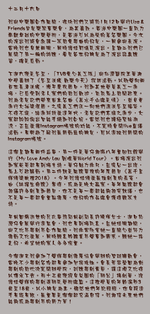十二月十六日

我與中樂團合作無間，很快我們又將於1月12日舉行Liza & Friends摯友樂聚音樂會，為其籌款。香港中樂團一直致力奉獻卓越的中樂藝術，是香港引以為榮的著名樂團。今次的演出我將會邀請一眾熱愛粵曲的好友，一同參與表演。當晚我也身兼兩職，同時擔任司儀及演出。星期二我們已展開了第一輪的排練，看見各位好朋友為了演出認真練習，確是感動。

下週六便是冬至，「TVB愛心義工隊」與仁濟醫院王華湘中學籌辦了《冬至送暖 歡樂今天》探訪活動。以歌聲向兩百位長者送暖，預早慶祝節日。我和其他藝員義工一進場，已感受到老人家們的熱烈歡迎，氣氛馬上熱鬧起來。我為老友記們帶來首本名曲《萬水千山總是情》，並負責進行大抽獎環節。之後義工們逐一向他們派送冬至福袋。不得不提，踏進科技發達年代，老友記們亦隨之進步，大家都紛紛掏出智能手機和我合照。當然我也積極緊貼潮流，正在發掘Instagram帳號的功能，不定時會開live直播活動。有興趣了解我最新動態的朋友，可以追蹤我新開的Instagram帳號。

這個星期有兩件盛事，第一件是華仔相隔八年重回紅館舉行《My Love Andy Lau 劉德華World Tour》。首場演出我和家英哥都有到場支持。華仔魅力非凡，在後台一出現，馬上引起騷動。第二件就是無線電視的年度節目《萬千星輝頒獎典禮2018》。今年我擔任頒發最佳劇集的嘉賓，由《跳躍生命線》奪得，成為是晚大嬴家。每年無線都會拍攝許多劇集和節目，但不是每一套都能夠拍完就播，也不是每一套都會重點推廣，但好的作品總會獲得觀眾支持。

早前因病逝世的民政事務局前副局長許曉暉女士，週日於灣仔會展舉行追思會，我也有到場致意。在她任職期間，與文化界粵劇界合作無間。我非常欣賞她一直關心並努力推動文化發展，同時願意聆聽業界聲音和訴求。願她一路走好，希望她的家人多多保重。

今個週末我參加了聲輝粵劇推廣協會舉辦的聖誕聯歡會，當晚不少粵劇名伶都有參加包括珠姐。會長芳雪瑩因為對粵劇的熱忱決定開辦學院，訓練粵劇青苗，讓這項文化得以傳承下去。而十三歲便投身梨園的「師公」楊劍華，現擔任聲輝的粵劇導師及藝術總監。這裡學員的年齡遍佈3歲至18歲，以小朋友為主。雖然他們年紀輕輕，但身段造手有板有眼，最重要是個個都充滿自信。我相信未來他們能夠成為粵劇界的新力軍！