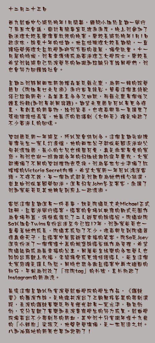 十二月二十三日

西九戲曲中心將於明年1月開幕，顧問小組於星期一舉行了第五次會議，商討有關事宜及跟進進度。晚上我參加了歡送理大校長唐偉章教授的晚宴。唐校長將於明年1月1日起退休，結束十年的任期。他在任職理大校長期間，一直積極帶領理大在教學和研究方面的發展，備受敬重。十一月尾的時候，我有幸獲頒成為香港理工大學院士。唐校長希望我能將自己於演藝界的知識和經驗分享給同學們，我也會努力回饋給社會。

星期二我夥同兩位新拍檔森美及蘇永康，為新一輯的綜藝節目《阿姐有乜未見過》進行首集錄影。單看這個主持配搭已經夠新奇，森美主意多多又幽默，而蘇永康有個性又鐘意扮靚(和我有共同話題)。期望未來節目可以有更多得意、有創意的新事物，給我驚喜。也很高興第一集請來了張衞健擔任嘉賓，他最近的熱播劇《大帥哥》確是喚起了不少香港人的回憶。

聖誕節及新一年將至，所以聚會特別多。這個星期先與陳華偉先生一家人打邊爐，他的兩位公子都從英國返港與父母共渡佳節，最小的女兒也精靈可愛，真是非常有愛的家庭。而我也與一班相識多年的好姐妹相約提早慶祝，大家都預備了不同的聖誕禮物去交換。我為各位女士準備了紅噹噹的Victoria Secret內褲，希望大家新一年可以鴻運當頭。不得不說，每一個款式都是我親自為她們精心挑選，並且由我從美國帶回港。還有好友John冬至宴客，邀請了我和家英哥及其他朋友到府上一起渡過。

當然這個星期還有一件喜事，就是阿嬌及丈夫Michael正式註冊，在香港舉行婚宴。婚宴的會場以典雅的歐式花園作為會場佈置，接待處擺放了二人甜蜜的結婚照。阿嬌與阿Sa以組合Twins身份出道至今已經17年，我和家英哥也一直看著她們成長，阿嬌亦成熟了不少。很高興見到阿嬌尋得真命天子，在婚宴中展露甜蜜幸福的笑容。阿Sa及Joey還夾份送了一個價值十萬的城堡結婚蛋糕作為賀禮，希望阿嬌能夠成為最幸福的公主。同屬英皇娛樂的多位藝人也紛紛出席獻上祝福，老闆楊受成更擔任證婚人，英皇這個大家庭確是讓人欣慰。同時也想多謝在婚宴中再次碰面的軒仔，早前為我改了「汪阿tag」的外號，意外掀起了Instagram的新潮流。

最後這個星期以欣賞演藝戲曲學院的學生作品，《鑼鼓響》的匯演作結。是晚總共演出了三齣風格各異的粵劇選段，表演的鑼鼓音樂及佈景燈光都有一定水準，朝氣勃勃，充分呈獻了音樂和表演專修學生的努力成果。戲曲學院培育出不少粵劇界的新血，其中我十分賞識年僅十九歲的「小鮮肉」梁振文，他聲色藝俱備，是一位可造之材。八和油麻地的新秀也要加把勁了！