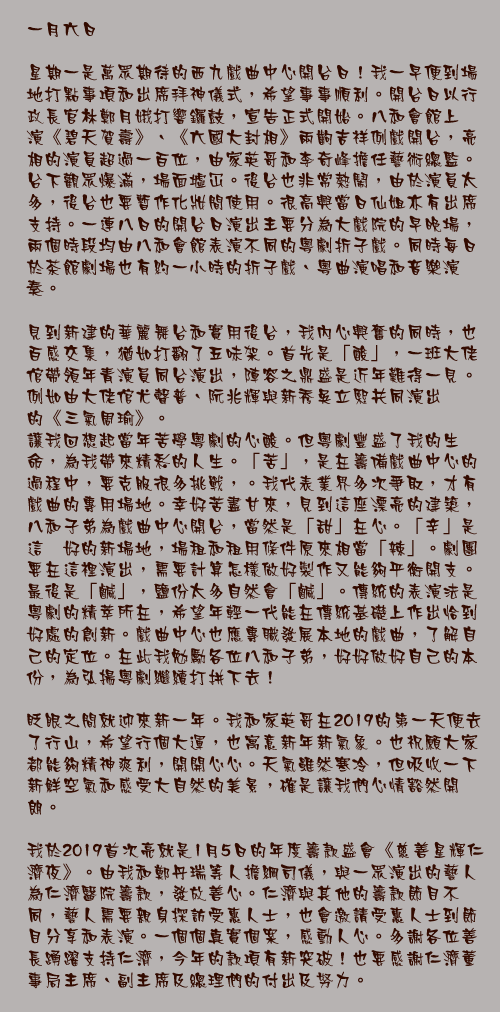 一月六日

星期一是萬眾期待的西九戲曲中心開台日！我一早便到場地打點事項和出席拜神儀式，希望事事順利。開台日以行政長官林鄭月娥打響鑼鼓，宣告正式開始。八和會館上演《碧天賀壽》、《六國大封相》兩齣吉祥例戲開台，亮相的演員超過一百位，由家英哥和李奇峰擔任藝術總監。台下觀眾爆滿，場面墟冚。後台也非常熱鬧，由於演員太多，後台也要暫作化妝間使用。很高興當日仙姐亦有出席支持。一連八日的開台日演出主要分為大戲院的早晚場，兩個時段均由八和會館表演不同的粵劇折子戲。同時每日於茶館劇場也有約一小時的折子戲、粵曲演唱和音樂演奏。

見到新建的華麗舞台和實用後台，我內心興奮的同時，也百感交集，猶如打翻了五味架。首先是「酸」，一班大佬倌帶領年青演員同台演出，陣容之鼎盛是近年難得一見。例如由大佬倌尤聲普、阮兆輝與新秀吳立熙共同演出的《三氣周瑜》。
讓我回想起當年苦學粵劇的心酸。但粵劇豐盛了我的生命，為我帶來精彩的人生。「苦」，是在籌備戲曲中心的過程中，要克服很多挑戰，。我代表業界多次爭取，才有戲曲的專用場地。幸好苦盡甘來，見到這座漂亮的建築，八和子弟為戲曲中心開台，當然是「甜」在心。「辛」是這麽好的新場地，場租和租用條件原來相當「辣」。劇團要在這裡演出，需要計算怎樣做好製作又能夠平衡開支。最後是「鹹」，鹽份太多自然會「鹹」。傳統的表演法是粵劇的精萃所在，希望年輕一代能在傳統基礎上作出恰到好處的創新。戲曲中心也應專職發展本地的戲曲，了解自己的定位。在此我勉勵各位八和子弟，好好做好自己的本份，為弘揚粵劇繼續打拼下去！

眨眼之間就迎來新一年。我和家英哥在2019的第一天便去了行山，希望行個大運，也寓意新年新氣象。也祝願大家都能夠精神爽利，開開心心。天氣雖然寒冷，但吸收一下新鮮空氣和感受大自然的美景，確是讓我們心情豁然開朗。

我於2019首次亮就是1月5日的年度籌款盛會《慈善星輝仁濟夜》。由我和鄭丹瑞等人擔綱司儀，與一眾演出的藝人為仁濟醫院籌款，發放善心。仁濟與其他的籌款節目不同，藝人需要親身探訪受惠人士，也會邀請受惠人士到節目分享和表演。一個個真實個案，感動人心。多謝各位善長踴躍支持仁濟，今年的款項有新突破！也要感謝仁濟董事局主席、副主席及總理們的付出及努力。