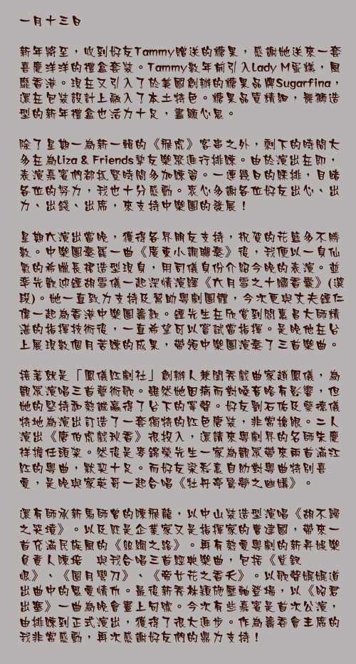 一月十三日

新年將至，收到好友Tammy贈送的糖果，感謝她送來一套喜慶洋洋的禮盒套裝。Tammy數年前引入Lady M蛋糕，風靡香港。現在又引入了於美國創辦的糖果品牌Sugarfina，還在包裝設計上融入了本土特色。糖果品質精細，舞獅造型的新年禮盒也活力十足，盡顯心思。

除了星期一為新一輯的《飛虎》客串之外，剩下的時間大多在為Liza & Friends摯友樂聚進行排練。由於演出在即，表演嘉賓們都抓緊時間多加練習。一連幾日的綵排，目睹各位的努力，我也十分感動。衷心多謝各位好友出心、出力、出錢、出席，來支持中樂團的發展！

星期六演出當晚，獲得各界朋友支持，祝賀的花籃多不勝數。中樂團奏罷一曲《廣東小調聯奏》後，我便以一身仙氣的希臘長裙造型現身，用司儀身份介紹今晚的表演。並率先歡迎鍾胡雪儀一起深情演繹《六月雪之十繡香囊》(選段)。她一直致力支持及幫助粵劇團體，今次更與丈夫鍾仁偉一起為香港中樂團籌款。鍾先生在欣賞到閻惠昌大師精湛的指揮技術後，一直希望可以嘗試當指揮。是晚他在台上展現數個月苦練的成果，帶領中樂團演奏了三首樂曲。

接著就是「鳳儀紅劇社」創辦人兼閨秀戲曲家趙鳳儀，為觀眾演唱三首藝術歌。雖然她因病而對嗓音略有影響，但她的堅持和熱誠贏得了台下的掌聲。好友劉石佑及蔡德儀特地為演出訂造了一套獨特的紅色唐裝，非常搶眼。二人演出《唐伯虎戲秋香》很投入，還請來粵劇界的名師朱慶祥擔任頭架。然後是麥錦榮先生一家為觀眾帶來兩首滿江紅的粵曲，默契十足。而好友梁彩意自幼對粵曲特別喜愛，是晚與家英哥一起合唱《牡丹亭驚夢之幽媾》。

還有師承新馬師曾的陳飛龍，以中山裝造型演唱《胡不歸之哭墳》。以及既是企業家又是指揮家的曹建國，帶來一首充滿民族風的《絲綢之路》。再有熱愛粵劇的新昇娛樂負責人陳培甡與我合唱三首經典樂曲，包括《紫釵恨》、《圓月彎刀》、《帝女花之香夭》。以歌聲娓娓道出曲中的恩愛情仇。最後新秀林穎施壓軸登場，以《昭君出塞》一曲為晚會畫上句號。今次有些嘉賓是首次公演，由排練到正式演出，獲得了很大進步。作為籌委會主席的我非常感動，再次感謝好友們的鼎力支持！