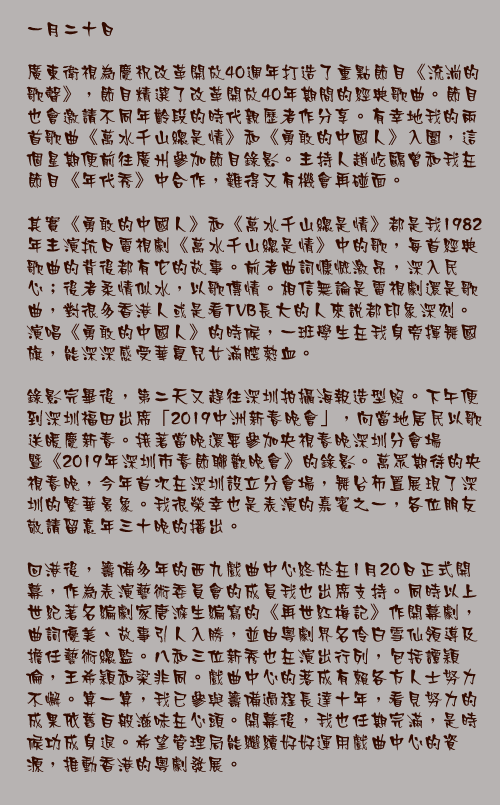 一月二十日

廣東衛視為慶祝改革開放40週年打造了重點節目《流淌的歌聲》，節目精選了改革開放40年期間的經典歌曲。節目也會邀請不同年齡段的時代親歷者作分享。有幸地我的兩首歌曲《萬水千山總是情》和《勇敢的中國人》入圍，這個星期便前往廣州參加節目錄影。主持人趙屹鷗曾和我在節目《年代秀》中合作，難得又有機會再碰面。

其實《勇敢的中國人》和《萬水千山總是情》都是我1982年主演抗日電視劇《萬水千山總是情》中的歌，每首經典歌曲的背後都有它的故事。前者曲詞慷慨激昂，深入民心；後者柔情似水，以歌傳情。相信無論是電視劇還是歌曲，對很多香港人或是看TVB長大的人來說都印象深刻。演唱《勇敢的中國人》的時候，一班學生在我身旁揮舞國旗，能深深感受華夏兒女滿腔熱血。

錄影完畢後，第二天又趕往深圳拍攝海報造型照。下午便到深圳福田出席「2019中洲新春晚會」，向當地居民以歌送暖慶新春。接著當晚還要參加央視春晚深圳分會場暨《2019年深圳市春節聯歡晚會》的錄影。萬眾期待的央視春晚，今年首次在深圳設立分會場，舞台佈置展現了深圳的繁華景象。我很榮幸也是表演的嘉賓之一，各位朋友敬請留意年三十晚的播出。

回港後，籌備多年的西九戲曲中心終於在1月20日正式開幕，作為表演藝術委員會的成員我也出席支持。同時以上世紀著名編劇家唐滌生編寫的《再世紅梅記》作開幕劇，曲詞優美、故事引人入勝，並由粵劇界名伶白雪仙領導及擔任藝術總監。八和三位新秀也在演出行列，包括譚穎倫，王希穎和梁非同。戲曲中心的落成有賴各方人士努力不懈。算一算，我已參與籌備過程長達十年，看見努力的成果依舊百般滋味在心頭。開幕後，我也任期完滿，是時候功成身退。希望管理局能繼續好好運用戲曲中心的資源，推動香港的粵劇發展。