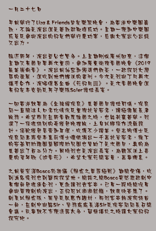 一月二十七日

早前舉行了Liza & Friends摯友樂聚晚會，為香港中樂團籌款，不論是演出還是善款都取得成功。星期一便和中樂團成員及參與演出的好友們舉行慶功宴，感謝大家出心出錢又出力。

臨近新年，演出登台也繁多。上星期剛從廣州回來，這個星期又有節目要再次重遊，參加廣東衛視春節晚會《2019最美嶺南春》。演出前抽空和領導們飲茶，一起探討大灣區的發展，還收到他們贈送的書刊。今次是我與丁凡再次攜手合作，演唱懷舊金曲《花好月圆》。是次春節晚會還有好友李克勤及男子樂隊Soler擔任嘉賓。

一回香港就要為《金豬耀保良》慈善節目擔任司儀。保良局一直關注人口老化情況及重視扶貧安老，積極推展長者服務。希望市民在新春歡度佳節之時，也能共襄善舉。我選了一條很特別的亮橙色晚禮服，上身以膠條作流蘇設計。搭配橙色唇膏和耳環，收獲不少讚美。蔡志明博士及保良局主席蔡李惠莉博士慷慨捐出一千萬扶貧安老，旗下的安基司幼稚園暨國際幼兒園也贊助了是次節目，真的為慈善出了百二分力。同時我也是演出嘉賓，為觀眾送上喜慶的賀年歌《迎春花》，希望大家花開富貴，萬事順意。

之前黃宗澤Bosco於拍攝《飛虎之雷霆極戰》期間受傷，收到消息後我也到醫院探望他。閒談之間Bosco突然想起劇中有個角色很適合我，更邀請我去客串。已有一段時間沒有參與電視劇的演出，正好可以過過戲癮，就爽快答應了。劇集以飛虎隊、黑警及臥底作題材，而我客串飾演何特首一角，在劇中與駱Sir、警務處處長潘Sir及保安局局長召開會議。故事就不方便透露太多，留待播放之時讓大家好好探究吧。