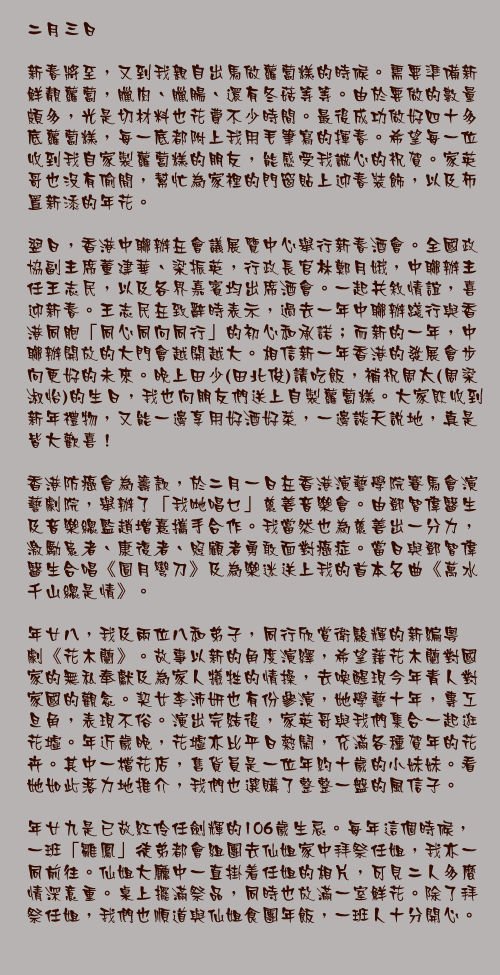 二月三日

新春將至，又到我親自出馬做蘿蔔糕的時候。需要準備新鮮靚蘿蔔，臘肉、臘腸、還有冬菇等等。由於要做的數量頗多，光是切材料也花費不少時間。最後成功做好四十多底蘿蔔糕，每一底都附上我用毛筆寫的揮春。希望每一位收到我自家製蘿蔔糕的朋友，能感受我誠心的祝賀。家英哥也沒有偷閒，幫忙為家裡的門窗貼上迎春裝飾，以及佈置新添的年花。

翌日，香港中聯辦在會議展覽中心舉行新春酒會。全國政協副主席董建華、梁振英，行政長官林鄭月娥，中聯辦主任王志民，以及各界嘉賓均出席酒會。一起共敘情誼，喜迎新春。王志民在致辭時表示，過去一年中聯辦踐行與香港同胞「同心同向同行」的初心和承諾；而新的一年，中聯辦開放的大門會越開越大。相信新一年香港的發展會步向更好的未來。晚上田少(田北俊)請吃飯，補祝周太(周梁淑怡)的生日，我也向朋友們送上自製蘿蔔糕。大家既收到新年禮物，又能一邊享用好酒好菜，一邊談天說地，真是皆大歡喜！

香港防癌會為籌款，於二月一日在香港演藝學院賽馬會演藝劇院，舉辦了「我哋唱乜」慈善音樂會。由鄧智偉醫生及音樂總監趙增熹攜手合作。我當然也為慈善出一分力，激勵患者、康復者、照顧者勇敢面對癌症。當日與鄧智偉醫生合唱《圓月彎刀》及為樂迷送上我的首本名曲《萬水千山總是情》。

年廿八，我和家英哥及兩位八和弟子，同行欣賞衛駿輝的新編粵劇《花木蘭》。故事以新的角度演繹，希望藉花木蘭對國家的無私奉獻及為家人犧牲的情操，去喚醒現今年青人對家國的觀念。契女李沛妍也有份參演，她學藝十年，專工旦角，表現不俗。演出完結後，八和弟子梁淑明及王希頴，繼續伙同我和家英哥逛花墟。年近歲晚，花墟亦比平日熱鬧，充滿各種賀年的花卉。其中一檔花店，售貨員是一位年約十歲的小妹妹。看她如此落力地推介，我們也選購了整整一盤的風信子。

年廿九是已故紅伶任劍輝的106歲生忌。每年這個時候，一班「雛鳳」徒弟都會組團去仙姐家中拜祭任姐，我亦一同前往。仙姐大廳中一直掛着任姐的相片，可見二人多麼情深意重。桌上擺滿祭品，同時也放滿一室鮮花。除了拜祭任姐，我們也順道與仙姐食團年飯，一班人十分開心。