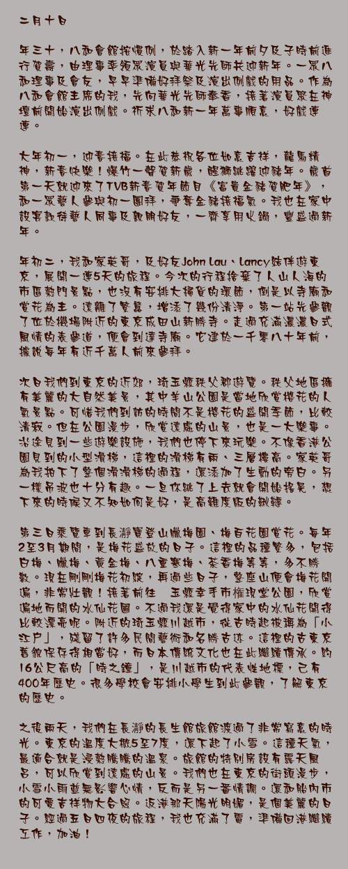二月十日

年三十，八和會館按慣例，於踏入新一年前夕及子時前進行賀壽，由理事率領眾演員與華光先師共迎新年。一眾八和理事及會友，早早準備好拜祭及演出例戲的用品。作為八和會館主席的我，先向華光先師奉香，接著演員聚在神壇前開始演出例戲。祈求八和新一年萬事順意，好戲連連。

大年初一，迎春接福。在此恭祝各位如意吉祥，龍馬精神，新春快樂！爆竹一聲賀新歲，醒獅跳躍迎豬年。歲首第一天就迎來了TVB新春賀年節目《富貴金豬賀肥年》，和一眾藝人參與初一團拜，爭奪金豬接福氣。我也在家中設宴款待藝人同事及親朋好友，一齊享用火鍋，豐盛過新年。

年初二，我和家英哥，及好友John Lau、Lancy結伴遊東京，展開一連5天的旅程。今次的行程捨棄了人山人海的市區熱門景點，也沒有安排大掃貨的環節，倒是以寺廟和賞花為主。遠離了繁囂，增添了幾份清淨。第一站先參觀了位於機場附近的東京成田山新勝寺。走過充滿濃濃日式風情的表參道，便會到達寺廟。它建於一千零八十年前，據說每年有近千萬人前來參拜。

次日我們到東京的近郊，琦玉縣秩父郡遊覽。秩父地區擁有美麗的大自然美景，其中羊山公園是當地欣賞櫻花的人氣景點。可惜我們到訪的時間不是櫻花的盛開季節，比較清寂。但在公園漫步，欣賞遠處的山景，也是一大樂事。沿途見到一些遊樂設施，我們也停下來玩樂。不像香港公園見到的小型滑梯，這裡的滑梯有兩、三層樓高。家英哥為我拍下了整個滑滑梯的過程，還添加了生動的旁白。另一樣吊波也十分有趣。一旦你跳了上去就會開始搖晃，想下來的時候又不知如何是好，是高難度版的鞦韆。

第三日乘覽車到長瀞寶登山臘梅園、梅百花園賞花。毎年2至3月期間，是梅花盛放的日子。這裡的品種繁多，包括白梅、臘梅、黄金梅、八重寒梅、茶香梅等等，多不勝數。現在剛剛梅花初綻，再過些日子，整座山便會梅花開遍，非常壯觀！接著前往埼玉縣幸手市権現堂公園，欣賞遍地而開的水仙花圃。不過我還是覺得家中的水仙花開得比較漂亮呢。附近的琦玉縣川越市，從古時起被稱為「小江戶」，殘留了許多民間藝術和名勝古迹。這裡的古東京舊貌保存得相當好，而日本傳統文化也在此繼續傳承。約16公尺高的「時之鐘」，是川越市的代表性地標，己有400年歷史。很多學校會安排小學生到此參觀，了解東京的歷史。

之後兩天，我們在長瀞的長生館旅館渡過了非常寫意的時光。東京的溫度大概5至7度，還下起了小雪。這種天氣，最適合就是浸熱騰騰的溫泉。旅館的特別房設有露天風呂，可以欣賞到遠處的山景。我們也在東京的街頭漫步，小雪小雨並無影響心情，反而是另一番情調。還和胎內市的可愛吉祥物大合照。返港那天陽光明媚，是個美麗的日子。經過五日四夜的旅程，我也充滿了電，準備回港繼續工作，加油！
