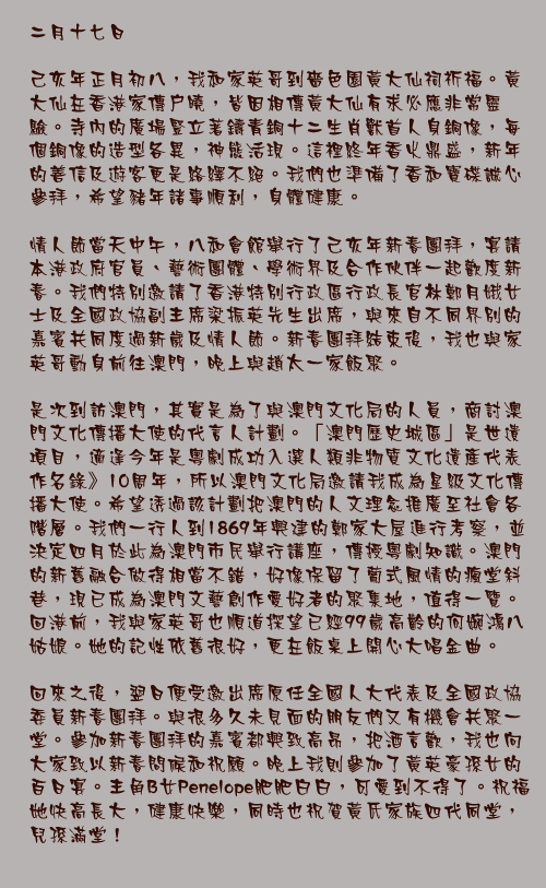 二月十七日

己亥年正月初八，我和家英哥到嗇色園黃大仙祠祈福。黃大仙在香港家傳戶曉，皆因相傳黃大仙有求必應非常靈驗。寺內的廣場豎立著鑄青銅十二生肖獸首人身銅像，每個銅像的造型各異，神態活現。這裡終年香火鼎盛，新年的善信及遊客更是絡繹不絕。我們也準備了香和寶碟誠心參拜，希望豬年諸事順利，身體健康。

情人節當天中午，八和會館舉行了己亥年新春團拜，宴請本港政府官員、藝術團體、學術界及合作伙伴一起歡度新春。我們特別邀請了香港特別行政區行政長官林鄭月娥女士及全國政協副主席梁振英先生出席，與來自不同界別的嘉賓共同度過新歲及情人節。新春團拜結束後，我也與家英哥動身前往澳門，晚上與趙太一家飯聚。

是次到訪澳門，其實是為了與澳門文化局的人員，商討澳門文化傳播大使的代言人計劃。「澳門歷史城區」是世遺項目，適逢今年是粵劇成功入選人類非物質文化遺產代表作名錄》10周年，所以澳門文化局邀請我成為星級文化傳播大使。希望透過該計劃把澳門的人文理念推廣至社會各階層。我們一行人到1869年興建的鄭家大屋進行考察，並決定四月於此為澳門市民舉行講座，傳授粵劇知識。澳門的新舊融合做得相當不錯，好像保留了葡式風情的瘋堂斜巷，現已成為澳門文藝創作愛好者的聚集地，值得一覽。回港前，我與家英哥也順道探望已經99歲高齡的何婉鴻八姑娘。她的記性依舊很好，更在飯桌上開心大唱金曲。

回來之後，翌日便受邀出席原任全國人大代表及全國政協委員新春團拜。與很多久未見面的朋友們又有機會共聚一堂。參加新春團拜的嘉賓都興致高昂，把酒言歡，我也向大家致以新春問候和祝願。晚上我則參加了黃英豪孫女的百日宴。主角B女Penelope肥肥白白，可愛到不得了。祝福她快高長大，健康快樂，同時也祝賀黃氏家族四代同堂，兒孫滿堂！