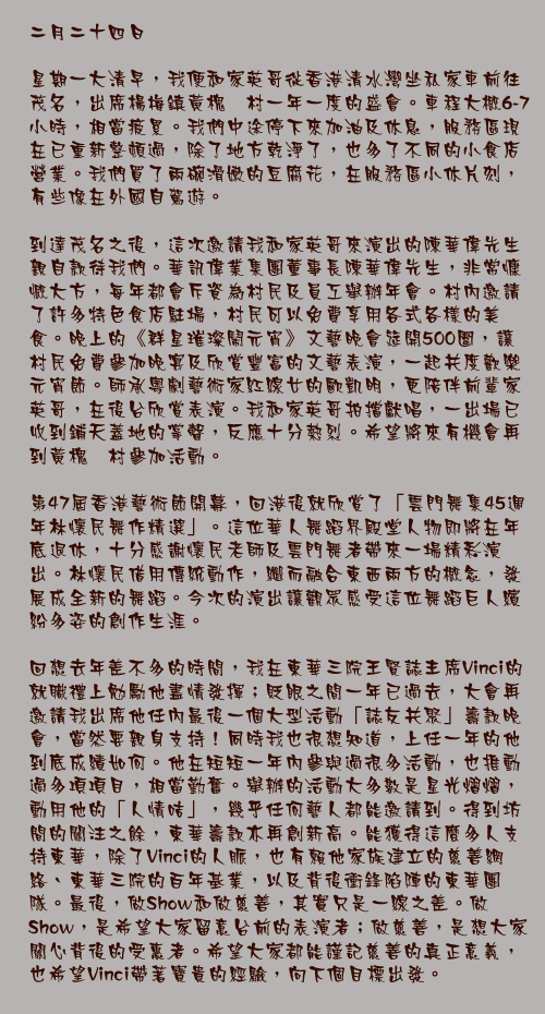 二月二十四日

星期一大清早，我便和家英哥從香港清水灣坐私家車前往茂名，出席楊梅鎮黃槐垌村一年一度的盛會。車程大概6-7小時，相當疲累。我們中途停下來加油及休息，服務區現在已重新整頓過，除了地方乾淨了，也多了不同的小食店營業。我們買了兩碗滑嫩的豆腐花，在服務區小休片刻，有些像在外國自駕遊。

到達茂名之後，這次邀請我和家英哥來演出的陳華偉先生親自款待我們。華訊偉業集團董事長陳華偉先生，非常慷慨大方，每年都會斥資為村民及員工舉辦年會。村內邀請了許多特色食店駐場，村民可以免費享用各式各樣的美食。晚上的《群星璀璨鬧元宵》文藝晚會筵開500圍，讓村民免費參加晚宴及欣賞豐富的文藝表演，一起共度歡樂元宵節。師承粵劇藝術家紅線女的歐凱明，更陪伴前輩家英哥，在後台欣賞表演。我和家英哥拍擋獻唱，一出場已收到鋪天蓋地的掌聲，反應十分熱烈。希望將來有機會再到黃槐垌村參加活動。

第47屆香港藝術節開幕，回港後就欣賞了「雲門舞集45週年林懷民舞作精選」。這位華人舞蹈界殿堂人物即將在年底退休，十分感謝懷民老師及雲門舞者帶來一場精彩演出。林懷民借用傳統動作，繼而融合東西兩方的概念，發展成全新的舞蹈。今次的演出讓觀眾感受這位舞蹈巨人繽紛多姿的創作生涯。

回想去年差不多的時間，我在東華三院王賢誌主席Vinci的就職禮上勉勵他盡情發揮；貶眼之間一年已過去，大會再邀請我出席他任內最後一個大型活動「誌友共聚」籌款晚會，當然要親身支持！同時我也很想知道，上任一年的他到底成績如何。他在短短一年內參與過很多活動，也推動過多項項目，相當勤奮。舉辦的活動大多數是星光熠熠，動用他的「人情咭」，幾乎任何藝人都能邀請到。得到坊間的關注之餘，東華籌款亦再創新高。能獲得這麼多人支持東華，除了Vinci的人脈，也有賴他家族建立的慈善網絡、東華三院的百年基業，以及背後衝鋒陷陣的東華團隊。最後，做Show和做慈善，其實只是一線之差。做Show，是希望大家留意台前的表演者；做慈善，是想大家關心背後的受惠者。希望大家都能謹記慈善的真正意義，也希望Vinci帶著寶貴的經驗，向下個目標出發。