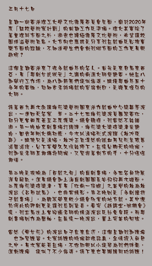 三月十七日

星期一與香港理工大學文化推廣委員會見面，商討2020年度「駐校藝術家計劃」的前期工作及準備。理大其實除了著重理科方面之外，過去也積極推廣文化藝術，希望讓校園洋溢藝術氣息。大方向也應該是分享我在戲曲及影視音樂方面的經驗，不知道學生們會對我哪方面的工作更有興趣呢？ 
這個星期香港來了很多戲曲界的名人。首先是來自馬來西亞，有「粵劇女武狀元」之稱的南派大師蔡艷香。她在八和舉行工作坊，為八和新秀們提供指導。縱橫粵曲界五十多年的香姐，熟知古老排場戲的官話對白，是碩果僅存的大師。

接著西九再次邀請梅花獎藝術團來港作戲曲中心開幕季演出，一連四天名家薈萃。二十七位梅花獎演員匯聚香江，部分更曾兩度甚至三度獲獎。機會難得，我當然不能錯過。第一晚由京劇專場打頭陣，梅花獎大獎得獎者裴艷玲，因去年剛大病初癒，今次以清唱形式演繹《林冲夜奔》。縱使只是清唱，林冲正氣凜然的鐵血男兒形象依舊活靈活現，台下掌聲久久沒能停下。在後台聊天的時候，我和裴老師互相擁抱問候，又緊握著對方的手，十分惺惺相惜。

第二晚是被喻為「百戲之母」的崑劇專場，多位名角施展渾身解數。還有機會和上海崑劇團團長谷好好再次碰面。二度梅花獎得獎者，享有「江南一條腿」之美譽的林為林演出《呂布試馬》，也非常精彩。第三晚則是「多劇種折子戲專場」，為觀眾帶來較少機會欣賞的地方戲。其中源於河北的評劇更是讓我感到驚喜。看完《趙錦堂・粥棚會》後，我立馬迷上曾昭娟老師的精湛演出及妙曼身段。而粵劇專場則作為壓軸，在最後一晚演出，畫上完美的句號。

當然《帝女花》的演出日子愈來愈近，這個星期我和陳培甡也加緊練習。大家排練的時候都很認真，全情投入角色之中。有次家英哥在場，不但即興以小提琴為我們伴奏，還對陳培甡提供了不少指導。接下來也要繼續用功排練！