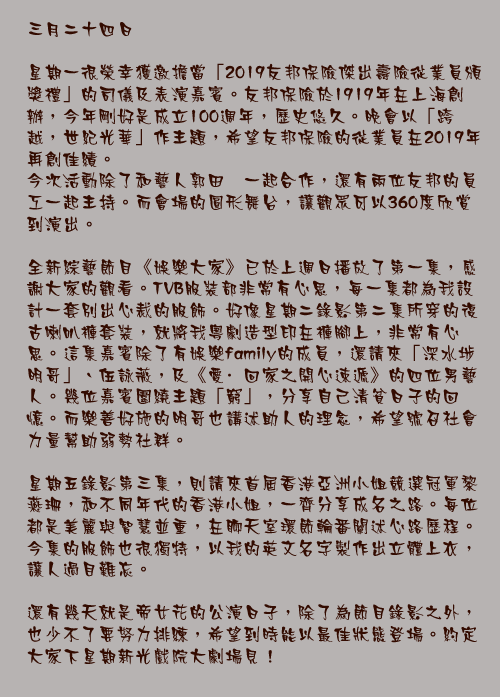 三月二十四日

星期一很榮幸獲邀擔當「2019友邦保險傑出壽險從業員頒獎禮」的司儀及表演嘉賓。友邦保險於1919年在上海創辦，今年剛好是成立100週年，歷史悠久。晚會以「跨越，世紀光華」作主題，希望友邦保險的從業員在2019年再創佳績。
今次活動除了和藝人郭田葰一起合作，還有兩位友邦的員工一起主持。而會場的圓形舞台，讓觀眾可以360度欣賞到演出。

全新綜藝節目《娛樂大家》已於上週日播放了第一集，感謝大家的觀看。TVB服裝部非常有心思，每一集都為我設計一套別出心裁的服飾。好像星期二錄影第二集所穿的復古喇叭褲套裝，就將我粵劇造型印在褲腳上，非常有心思。這集嘉賓除了有娛樂family的成員，還請來「深水埗明哥」、伍詠薇，及《愛·回家之開心速遞》的四位男藝人。幾位嘉賓圍繞主題「窮」，分享自己清貧日子的回憶。而樂善好施的明哥也講述助人的理念，希望號召社會力量幫助弱勢社群。

星期五錄影第三集，則請來首屆香港亞洲小姐競選冠軍黎燕珊，和不同年代的香港小姐，一齊分享成名之路。每位都是美麗與智慧並重，在聊天室環節輪番闡述心路歷程。今集的服飾也很獨特，以我的英文名字製作出立體上衣，讓人過目難忘。

還有幾天就是帝女花的公演日子，除了為節目錄影之外，也少不了要努力排練，希望到時能以最佳狀態登場。約定大家下星期新光戲院大劇場見！
