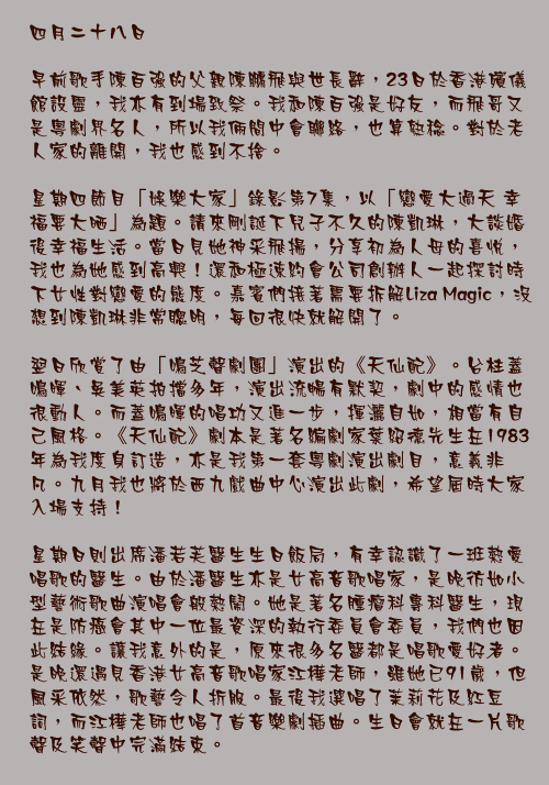四月二十八日

早前歌手陳百強的父親陳鵬飛與世長辭，23日於香港殯儀館設靈，我亦有到場致祭。我和陳百強是好友，而飛哥又是粵劇界名人，所以我倆間中會聯絡，也算熟稔。對於老人家的離開，我也感到不捨。

星期四節目「娛樂大家」錄影第7集，以「戀愛大過天 幸福要大晒」為題。請來剛誕下兒子不久的陳凱琳，大談婚後幸福生活。當日見她神采飛揚，分享初為人母的喜悅，我也為她感到高興！還和極速約會公司創辦人一起探討時下女性對戀愛的態度。嘉賓們接著需要拆解Liza Magic，沒想到陳凱琳非常聰明，每回很快就解開了。

翌日欣賞了由「鳴芝聲劇團」演出的《天仙配》。台柱蓋鳴暉、吳美英拍擋多年，演出流暢有默契，劇中的感情也很動人。而蓋鳴暉的唱功又進一步，揮灑自如，相當有自己風格。《天仙配》劇本是著名編劇家葉紹德先生在1983年為我度身訂造，亦是我第一套粵劇演出劇目，意義非凡。九月我也將於西九戲曲中心演出此劇，希望屆時大家入場支持！

星期日則出席潘若芙醫生生日飯局，有幸認識了一班熱愛唱歌的醫生。由於潘醫生亦是女高音歌唱家，是晚彷如小型藝術歌曲演唱會般熱鬧。她是著名腫瘤科專科醫生，現在是防癌會其中一位最資深的執行委員會委員，我們也因此結緣。讓我意外的是，原來很多名醫都是唱歌愛好者。是晚還遇見香港女高音歌唱家江樺老師，雖她已91歲，但風釆依然，歌藝令人折服。最後我選唱了茉莉花及紅豆詞，而江樺老師也唱了首音樂劇插曲。生日會就在一片歌聲及笑聲中完滿結束。