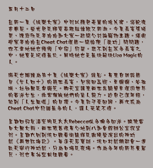 五月十二日

在新一集《娛樂大家》中我以顏色亮麗的珠片裙，搭配復古卷髮。螢光色及膠質高根鞋搶眼又新潮。今集嘉賓張曦雯、陳庭欣及麥玲玲和大家一起開心討論寵物主題。堪輿學家麥玲玲在Cheat Chat環節一開始便「發功」問問題，但不幸地她也頻頻「中招」犯禁。想不到在眾多嘉賓之中，她竟是玩得最放。同時她也是最快解快Liza Magic的人。

隔天也繼續為第十集《娛樂大家》錄影。有來自訪談節目《女人四十》的幾位嘉賓，包括田蕊妮、車婉婉、谷祖琳、杜如風及卓韻芝。聊天室請來兩位靠騎單車環遊世界的香港女生，非常佩服她們的驚人毅力。趁自己還年輕，做到「人生無憾」的目標。今集郭子豪回歸，再次成為Cheat Chat中犯錯最多的人，讓人哭笑不得。

星期四好友潘宗明及太太Rebecca從多倫多回港。縱使當日大風大雨，兩位依舊很有心地到八和會館辦公室探望我。星期六則到坑口觀看衛駿輝及謝曉瑩演出的神功戲《再世紅梅記》。每逢天后寶誕，坑口村戲棚都會一連數天舉行神功戲，分為日場及夜場。作為多年的新界東居民，我也有抽空前往觀看。