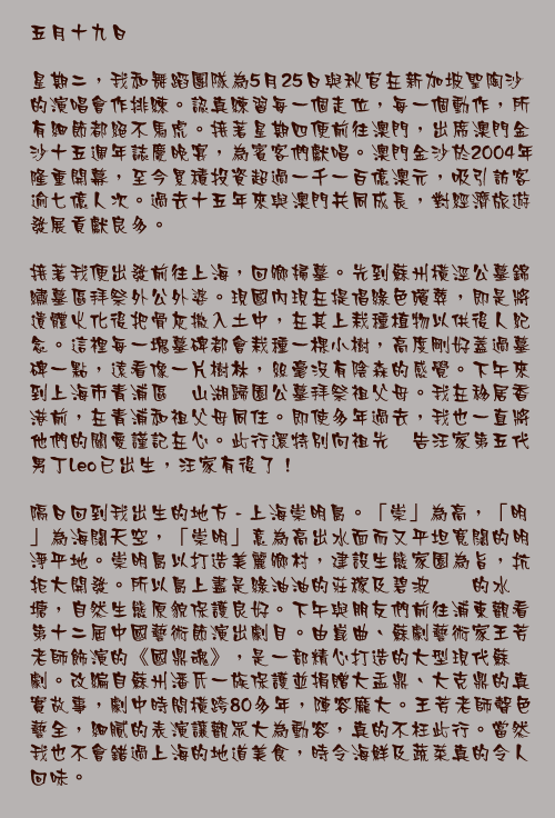 五月十九日

星期二，我和舞蹈團隊為5月25日與秋官在新加坡聖陶沙的演唱會作排練。認真練習每一個走位，每一個動作，所有細節都絕不馬虎。接著星期四便前往澳門，出席澳門金沙十五週年誌慶晚宴，為賓客們獻唱。澳門金沙於2004年隆重開幕，至今累積投資超過一千一百億澳元，吸引訪客逾七億人次。過去十五年來與澳門共同成長，對經濟旅遊發展貢獻良多。

接著我便出發前往上海，回鄉掃墓。先到蘇州橫涇公墓錦繡墓區拜祭外公外婆。現國內現在提倡綠色殯葬，即是將遺體火化後把骨灰撒入土中，在其上栽種植物以供後人紀念。這裡每一塊墓碑都會栽種一棵小樹，高度剛好蓋過墓碑一點，遠看像一片樹林，絲毫沒有陰森的感覺。下午來到上海市青浦區淀山湖歸園公墓拜祭祖父母。我在移居香港前，在青浦和祖父母同住。即使多年過去，我也一直將他們的關愛謹記在心。此行還特別向祖先禀告汪家第五代男丁Leo已出生，汪家有後了！

隔日回到我出生的地方 - 上海崇明島。「崇」為高，「明」為海闊天空，「崇明」意為高出水面而又平坦寬闊的明淨平地。崇明島以打造美麗鄉村，建設生態家園為旨，抗拒大開發。所以島上盡是綠油油的莊稼及碧波粼粼的水塘，自然生態原貌保護良好。下午與朋友們前往浦東觀看第十二屆中國藝術節演出劇目。由崑曲、蘇劇藝術家王芳老師飾演的《國鼎魂》，是一部精心打造的大型現代蘇劇。改編自蘇州潘氏一族保護並捐贈大盂鼎、大克鼎的真實故事，劇中時間橫跨80多年，陣容龐大。王芳老師聲色藝全，細膩的表演讓觀眾大為動容，真的不枉此行。當然我也不會錯過上海的地道美食，時令海鮮及蔬菜真的令人回味。