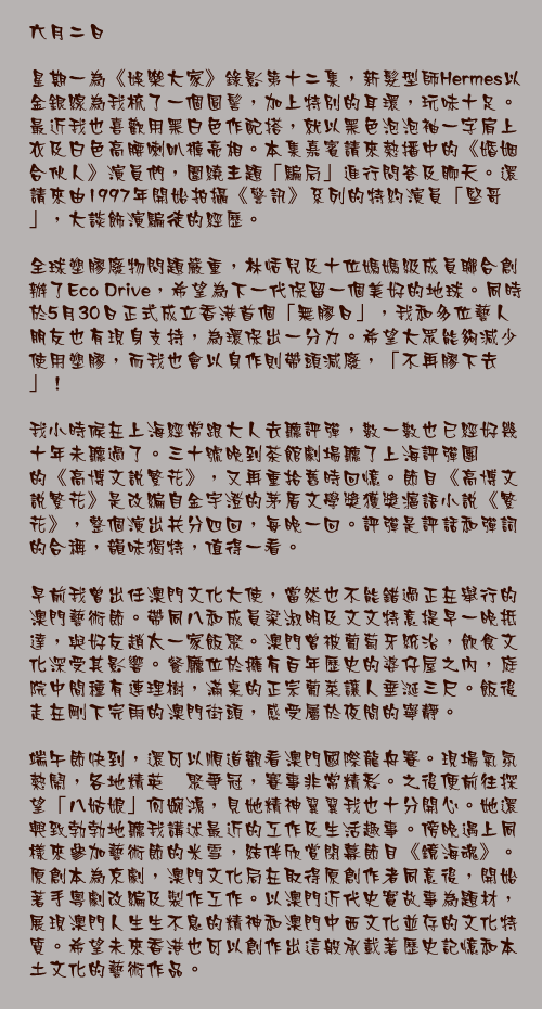 六月二日

星期一為《娛樂大家》錄影第十二集，新髮型師Hermes以金銀線為我梳了一個圓髻，加上特別的耳環，玩味十足。最近我也喜歡用黑白色作配搭，就以黑色泡泡袖一字肩上衣及白色高腰喇叭褲亮相。本集嘉賓請來熱播中的《婚姻合伙人》演員們，圍繞主題「騙局」進行問答及聊天。還請來由1997年開始拍攝《警訊》系列的特約演員「堅哥」，大談飾演騙徒的經歷。 

全球塑膠廢物問題嚴重，林恬兒及十位媽媽級成員聯合創辦了Eco Drive，希望為下一代保留一個美好的地球。同時於5月30日正式成立香港首個「無膠日」，我和多位藝人朋友也有現身支持，為環保出一分力。希望大眾能夠減少使用塑膠，而我也會以身作則帶頭減廢，「不再膠下去」！

我小時候在上海經常跟大人去聽評彈，數一數也已經好幾十年未聽過了。三十號晚到茶館劇場聽了上海評彈團的《高博文說繁花》，又再重拾舊時回憶。節目《高博文說繁花》是改編自金宇澄的茅盾文學獎獲獎滬語小說《繁花》，整個演出共分四回，每晚一回。評彈是評話和彈詞的合稱，韻味獨特，值得一看。

早前我曾出任澳門文化大使，當然也不能錯過正在舉行的澳門藝術節。帶同八和成員梁淑明及文文特意提早一晚抵達，與好友趙太一家飯聚。澳門曾被葡萄牙統治，飲食文化深受其影響。餐廳位於擁有百年歷史的婆仔屋之內，庭院中間種有連理樹，滿桌的正宗葡菜讓人垂涎三尺。飯後走在剛下完雨的澳門街頭，感受屬於夜間的寧靜。

端午節快到，還可以順道觀看澳門國際龍舟賽。現場氣氛熱鬧，各地精英薈聚爭冠，賽事非常精彩。之後便前往探望「八姑娘」何婉鴻，見她精神翼翼我也十分開心。她還興致勃勃地聽我講述最近的工作及生活趣事。傍晚遇上同樣來參加藝術節的米雪，結伴欣賞閉幕節目《鏡海魂》。原創本為京劇，澳門文化局在取得原創作者同意後，開始著手粵劇改編及製作工作。以澳門近代史實故事為題材，展現澳門人生生不息的精神和澳門中西文化並存的文化特質。希望未來香港也可以創作出這般承載著歷史記憶和本土文化的藝術作品。