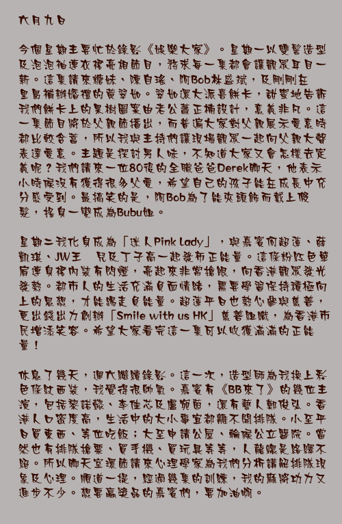 六月九日

今個星期主要忙於錄影《娛樂大家》。星期一以雙髻造型及泡泡袖連衣裙亮相節目，務求每一集都會讓觀眾耳目一新。這集請來糖妹、陳自瑤、阿Bob林盛斌，及剛剛在峇里島補辦婚禮的黃翠如。翠如還大派喜餅卡，甜蜜地告訴我們餅卡上的果樹圖案由老公蕭正楠設計，意義非凡。這一集節目將於父親節播出，而普遍大家對父親展示愛意時都比較含蓄，所以我與主持們讓現場觀眾一起向父親大聲表達愛意。主題是探討男人味，不知道大家又會怎樣去定義呢？我們請來一位80後的全職爸爸Derek聊天，他表示小時候沒有獲得很多父愛，希望自己的孩子能在成長中充分感受到。最搞笑的是，阿Bob為了能夾頭飾而戴上假髮，搖身一變成為Bubu姐。

星期二我化身成為「迷人Pink Lady」，與嘉賓何超蓮、薛凱琪、JW王灝兒及丁子高一起發佈正能量。這條粉紅色單肩連身裙內裝有閃燈，亮起來非常搶眼，向香港觀眾發光發熱。都市人的生活充滿負面情緒，需要學習保持積極向上的思想，才能踢走負能量。超蓮平日也熱心參與慈善，更出錢出力創辦「Smile with us HK」慈善組織，為香港市民增添笑容。希望大家看完這一集可以收獲滿滿的正能量！

休息了幾天，週六繼續錄影。這一次，造型師為我換上彩色條紋西裝，我覺得很帥氣。嘉賓有《BB來了》的幾位主演，包括黎諾懿、李佳芯及盧宛茵，還有藝人鄭俊弘。香港人口密度高，生活中的大小事宜都離不開排隊。小至平日買東西、等位吃飯；大至申請公屋、輪候公立醫院。當然也有排隊搶票、買手機、買玩具等等，人龍總是絡繹不絕。所以聊天室環節請來心理學家為我們分析講解排隊現象及心理。順道一提，經過幾集的訓練，我的麻將功力又進步不少。想要贏獎品的嘉賓們，要加油啊。