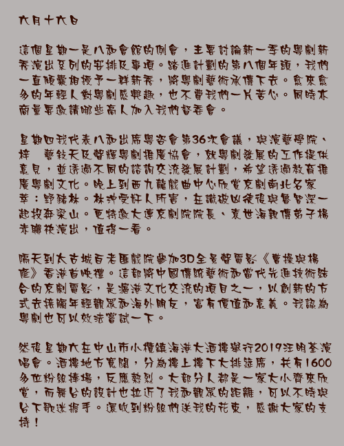 六月十六日

這個星期一是八和會館的例會，主要討論新一季的粵劇新秀演出系列的安排及事項。踏進計劃的第八個年頭，我們一直傾囊相授予一群新秀，將粵劇藝術承傳下去。愈來愈多的年輕人對粵劇感興趣，也不費我們一片苦心。同時亦商量要邀請哪些高人加入我們督委會。

星期四我代表八和出席粵咨會第36次會議，與演藝學院、梓銣藝敍天及聲輝粵劇推廣協會，就粵劇發展的工作提供意見，並透過不同的諮詢交流發展計劃，希望透過教育推廣粵劇文化。晚上到西九龍戲曲中心欣賞京劇南北名家薈萃：野豬林。林沖受奸人所害，在識破凶徒後與魯智深一起投奔梁山。更特邀大連京劇院院長、袁世海親傳弟子楊赤聯袂演出，值得一看。

隔天到太古城百老匯戲院參加3D全景聲電影《曹操與楊修》香港首映禮。這部將中國傳統藝術和當代先進技術結合的京劇電影，是滬港文化交流的項目之一，以創新的方式去接觸年輕觀眾和海外朋友，富有價值和意義。我認為粵劇也可以效法嘗試一下。

然後星期六在中山市小欖鎮海港大酒樓舉行2019汪明荃演唱會。酒樓地方寬闊，分為樓上樓下大排筵席，共有1600多位粉絲捧場，反應熱烈。大部分人都是一家大小齊來欣賞，而舞台的設計也拉近了我和觀眾的距離，可以不時與台下歌迷握手。還收到粉絲們送我的花束，感謝大家的支持！
