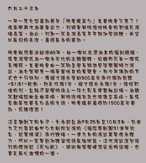 六月二十三日

一年一度大型籌款節目「明愛暖萬心」慈善晚會又來了！很高興再次為善事出力，我將會同時擔任晚會的司儀及演唱嘉賓。為此，我和一眾表演嘉賓早早就加緊排練，希望以最好的表現，籌得最多的善款。

明愛服務香港超過65年，由一個以救濟為主的福利機構，後來演變成為一個多元化的志願團體，照顧市民每一個成長階段。慈善晚會由一眾歌星藝員夥拍管弦樂團傾力演出，為大家帶來一場華麗悅耳的音樂會。而今年捐款的方式也十分特別，獲耀才證券贊助500萬元進行捐款熱線<$1:$1>配對，即是你捐1元，耀才證券多捐1元。擔任司儀的我，在臨近尾聲時換上一條七彩長裙壓軸出場。為觀眾獻唱經典金曲串燒，同時現場氣氛也被推至高峰。最後感謝各位善長仁翁的支持，明愛總共籌得約1500萬元善款，成績理想！

這星期剩下的日子，大多都在為9月25日至10月3日，於西九文化區戲曲中心大劇院公演的《福陞粵劇團31週年紀念．戲寶精選》進行練唱。一連九日的演出需要很多體力，所以一定要勤加練習保持最佳狀態。這次演出還包括我的嫁妝戲《天仙配》，將與林家聲徒孫梁兆明搭檔，也算是薪火相傳的一種。