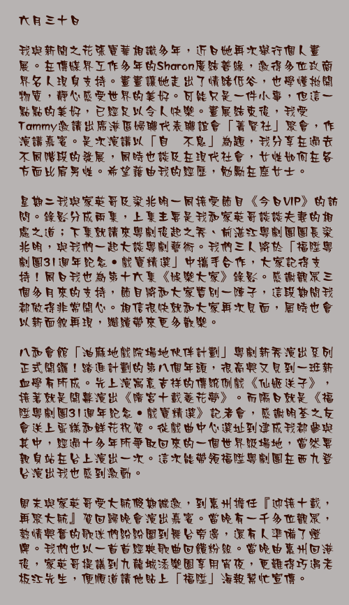六月三十日

我與新聞之花張寶華相識多年，近日她再次舉行個人畫展。在傳媒界工作多年的Sharon廣結善緣，邀得多位政商界名人現身支持。畫畫讓她走出了情緒低谷，也學懂拋開物質，靜心感受世界的美好。可能只是一件小事，但這一點點的美好，已經足以令人快樂。畫展結束後，我受Tammy邀請出席港區婦聯代表聯誼會「菁賢社」聚會，作演講嘉賓。是次演講以「自强不息」為題，我分享在過去不同階段的發展，同時也談及在現代社會，女性如何在各方面比肩男性。希望藉由我的經歷，勉勵在座女士。

星期二我與家英哥及梁兆明一同接受節目《今日VIP》的訪問。錄影分成兩集，上集主要是我和家英哥談談夫妻的相處之道；下集就請來粵劇後起之秀、前湛江粵劇團團長梁兆明，與我們一起大談粵劇藝術。我們三人將於「福陞粵劇團31週年紀念‧戲寶精選」中攜手合作，大家記得支持！同日我也為第十六集《娛樂大家》錄影。感謝觀眾三個多月來的支持，節目將和大家暫別一陣子，這段期間我都做得非常開心。相信很快就和大家再次見面，屆時也會以新面貌再現，繼續帶來更多歡樂。

八和會館「油麻地戲院場地伙伴計劃」粵劇新秀演出系列正式開鑼！踏進計劃的第八個年頭，很高興又見到一班新血學有所成。先上演寓意吉祥的傳統例戲《仙姬送子》，接著就是開幕演出《隋宮十載菱花夢》。而隔日就是《福陞粵劇團31週年紀念‧戲寶精選》記者會，感謝明荃之友會送上蛋糕和鮮花祝賀。從戲曲中心選址到建成我都參與其中，經過十多年所爭取回來的一個世界級場地，當然要親身站在台上演出一次。這次能帶領福陞粵劇團在西九登台演出我也感到激動。

周末與家英哥受大航假期誠邀，到惠州擔任『迎接十載，再聚大航』賀回歸晚會演出嘉賓。當晚有一千多位觀眾，熱情興奮的歌迷們紛紛圍到舞台旁邊，還有人準備了燈牌。我們也以一首首經典歌曲回饋粉絲。當晚由惠州回港後，家英哥提議到九龍城添樂園享用宵夜，更難得巧遇老板江先生，便順道請他貼上「福陞」海報幫忙宣傳。