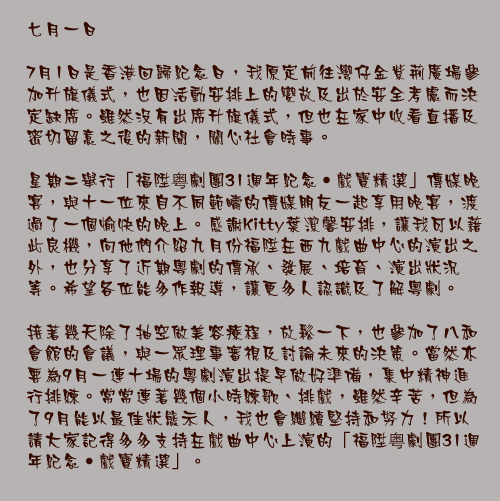 七月一日

7月1日是香港回歸紀念日，我原定前往灣仔金紫荊廣場參加升旗儀式，也因活動安排上的變故及出於安全考慮而決定缺席。雖然沒有出席升旗儀式，但也在家中收看直播及密切留意之後的新聞，關心社會時事。

星期二舉行「福陞粤劇團31週年紀念•戲寶精選」傳媒晚宴，與十一位來自不同範疇的傳媒朋友一起享用晚宴，渡過了一個愉快的晚上。感謝Kitty葉潔馨安排，讓我可以藉此良機，向他們介紹九月份福陞在西九戲曲中心的演出之外，也分享了近期粵劇的傳承、發展、培育、演出狀況等。希望各位能多作報導，讓更多人認識及了解粵劇。

接著幾天除了抽空做美容療程，放鬆一下，也參加了八和會館的會議，與一眾理事審視及討論未來的決策。當然亦要為9月一連十場的粵劇演出提早做好準備，集中精神進行排練。常常連著幾個小時練歌、排戲，雖然辛苦，但為了9月能以最佳狀態示人，我也會繼續堅持和努力！所以請大家記得多多支持在戲曲中心上演的「福陞粤劇團31週年紀念•戲寶精選」。