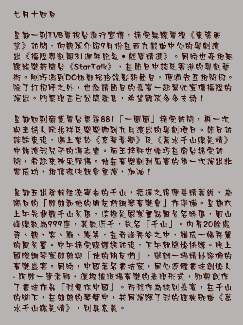 七月十四日

星期一到TVB電視台進行宣傳，接受無線電視《東張西望》訪問，向觀眾介紹9月份在西九戲曲中心的粵劇演出《福陞粵劇團31週年紀念‧戲寶精選》。同時也亮相無線娛樂新聞台《StarTalk》，在節目中談及香港的粵劇藝術。剛巧遇到DO姐鄭裕玲錄影新節目，便過去互相問好。除了打招呼之外，也邀請節目的嘉賓一起幫忙宣傳福陞的演出。門票現正已公開發售，希望觀眾多多支持！

星期四到商業電台雷霆881「一圈圈」接受訪問，再一次與主持人阮兆祥及樂樂聊到九月演出的粵劇項目。節目訪談結束後，遇上曾於《京華春夢》及《萬水千山總是情》中飾演我兒子的馮志豐。而王梓軒也恰巧在商台接受訪問，看起來神釆飛揚。他在音樂劇利馬竇的第一次演出非常成功，相信很快就會重演，加油！

星期五出發前往遼寧省的千山，抵達之後便養精蓄銳，為隔日的「郎朗和他的朋友們鋼琴音樂會」作準備。星期六上午先參觀千山景區，這裡是國家重點風景名勝區，因山峰總數為999座，其數近千，故名「千山」。內有20餘處寺、觀、宮、廟、庵等，在奇峰秀谷之中，構成一幅秀麗的風景畫。中午接受媒體採訪後，下午就開始排練。晚上國際鋼琴家郎朗與「他的朋友們」，舉辦一場精妙絕倫的音樂盛宴。同時，中國著名書法家，同心連體書法創始人 - 阿郎一筆老師，還根據現場音樂的表現形式，即興創作了書法作品「我愛你中國」。而我作為特別嘉賓，在千山的腳下，在朗朗的琴聲中，共同演繹了我的經典歌曲《萬水千山總是情》，別具意義。