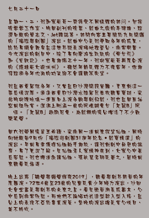 七月二十一日

星期一、二，我和家英哥一齊接受不同媒體的訪问。包括徐蓉蓉工作室、明周副刊的徐雲、戲曲之旅的李健雄、經濟日報的單志文、Jet雜誌等。訪問內容主要關於九月開鑼的「福陞粵劇團」演出。戲曲中心是我爭取多年的成果，終於有機會親身在這世界級表演場地裡登台，非常興奮。今次演出的劇目中，除了有向唐滌生致敬的《帝女花》和《紫釵記》。也有相隔三十一年，我與家英哥再度合演的《穆桂英大破洪州》。雖然年齡及體力不復當年，但相信經過多年沈澱的功架絕不會讓觀眾失望。

我在西貢居住多年，又曾在白沙灣開設餐廳，素來對這一區感情深厚。適逢西貢白沙灣水陸居民恭祝觀音寶誕，梁兆明與陳咏儀一連五日上演多齣粵劇好戲，我也在周五抽空前往欣賞。還遇上剛滿一歲的阮德鏘愛女「灰鼠B」阮婧恆。「灰鼠B」趣緻可愛，為戲棚的後台增添了不少歡樂笑聲。

周六我帶同後輩王希穎、梁非同一道前來探望仙姐，同時向她報告9月份「福陞粤劇團31週年紀念•戲寶精選」的演出。早前有幸獲得仙姐執手相教，讓我對劇中角色的揣摩，有了更深了解。見仙姐老人家精神爽利，大家心中甚感安慰。我也順道邀請仙姐、張敏慧老師及善之，屆時前來觀看及指導。

晚上出席「雛聲粵韻聲輝夜2019」，觀看粵劇界新苗的年度匯演。72位4歲至23歲的兒童及青少年傾力演出，沙田大會堂盡是粵劇界的未來之星。看見嫩苗漸長成喬木，心中感到非常欣慰。而他們不論唱功或造型都入型入格，在台上的表現不亞於專業演員。整晚的演出確是賞心悅目、美不勝收。