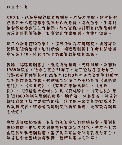 八月十一日

8月8日，八和會館召開每月例會。不知不覺間，這已是我們第三十八屆理事會的第廿六次會議。這次例會，主要討論會館的演出及工作事務、包括油麻地計劃及八和粵劇學院培訓計劃等匯報，大家就此作出檢討，並提供建議。

除了八和會館的例會外，這陣子忙得不可開交，排練粵劇圍繞著我的生活。因我們的「福陞粵劇團」下個月開始將會公演十場，所以今個星期主要都是忙於排練。

說起「福陞粵劇團」，真是時光荏苒，光陰似箭。劇團於1988年成立，現今已成立31年了。為了紀念這個大日子，我和家英哥決定於9月25日至10月3日在西九文化區戲曲中心大劇院紀念演出。我們精心挑選了心愛的劇目《德齡與慈禧》、《帝女花》、《宮主刁蠻駙馬驕》、《紫釵記》、《穆桂英大破洪州》及《天仙配》。《天仙配》更是我1883年剛入粵劇行的第一齣作品，特具意義，希望能獻給觀眾及留下美好的回憶。這次與一眾粵劇新秀攜手合作共同演出，將珍貴的粵劇文化薪火相傳，大家記得到場支持呀！

雖然近來忙於排練，可是仍不忘關心我們的社會。看到最近的新聞，因政見不同造成社會撕裂及分化，而不少人亦波及其中和受到影響。最近的事實在令我感到憂心不已。希望社會能盡快回愎和諧，願所有香港人平安！