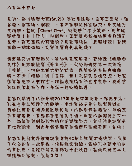 八月二十五日

星期一為《娛樂大家(Sr.2)》第四集錄影，嘉賓王君馨、伍允龍、劉佩玥、劉穎鏇，有三位都是外國回流，中文能力又稍遜，在玩「Cheat Chat」時製造了不少笑料，更有娛樂效果！在「狼人」遊戲中，王君馨與戴祖儀同時自稱是皇帝，到底應該相信誰好？而劉佩玥在「真假話題」自稱試過一腳踏兩船，大家又覺得是真是假？

接著幾天與音樂師父、梁心怡及家英哥一齊排練《德齡與慈禧》及經典戲寶《帝女花》。梁心怡雖然第一次飾演「德齡」，但她之前也做足功課，練習時各方面也很順暢。不過「德齡」與「慈禧」兩人之間的感情交流，大家還需要更深入去探索。距離表演的日子愈來愈近，真希望可以放下其他工作，多抽一點時間排練。 

星期六舉行了八和會館2019年會員周年大會。作為主席，我先在會上宣讀工作報告，梁樹賢執業會計師宣讀財政，再由出席會員通過核數師報告。八和會館在過去一年的工作有聲有色，有賴各位會員的支持。希望八和繼續上下一心，為發展粵劇和我們的行業繼續努力。會後我便與家英哥忙裡偷閒，到太平館餐廳享用招牌巨型梳乎厘，美味！ 
星期日是好友陳百祥與黃杏秀40周年紅寶石婚晚宴，邀請了很多朋友一起慶祝，場面非常熱鬧。當晚不少圈中好友均有出席，見證叻哥及秀姑四十載情誼。在此祝他們二人繼續如此恩愛，長長久久！