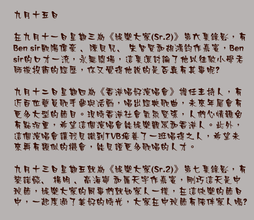 九月十五日

在九月十一日星期三為《娛樂大家(Sr.2)》第六集錄影，有Ben sir歐陽偉豪 ﹑陳貝兒﹑ 朱智賢和胡鴻鈞作嘉賓，Ben sir的口才一流，永無悶場，這集還討論了他以往做小學老師被投訴的經歷，你又覺得他說的是否真有其事呢?

九月十二日星期四為《香港唱好演唱會》擔任主持人，有近百位藝員歌手參與活動，唱出經典歌曲，未來年尾會有更多大型的節目。現時香港社會氣氛緊張，人們心情難免有點沉重，希望這個演唱會能娛樂觀眾和香港人。此外，這個演唱會讓我見識到TVB培養了一班唱得之人，希望未來再有類似的機會，能見證更多歌唱的人才。

九月十三日星期五就為《娛樂大家(Sr.2)》第七集錄影，有黎諾懿﹑ 楊明 ﹑高海寧 和羅天宇作嘉賓，剛巧這天是中秋節，娛樂大家的同事們就如家人一樣，在這快樂的節日中，一起度過了美好的時光，大家在中秋節有陪伴家人嗎?