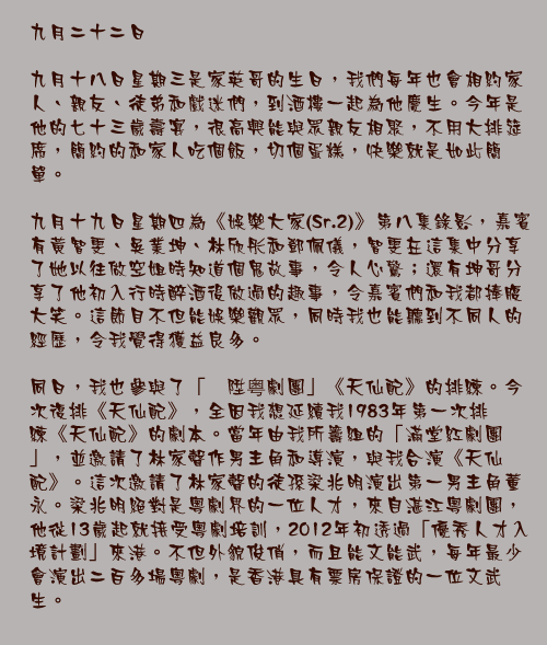 九月二十二日

九月十八日星期三是家英哥的生日，我們每年也會相約家人、親友、徒弟和戲迷們，到酒樓一起為他慶生。今年是他的七十三歲壽宴，很高興能與眾親友相聚，不用大排筵席，簡約的和家人吃個飯，切個蛋糕，快樂就是如此簡單。

九月十九日星期四為《娛樂大家(Sr.2)》第八集錄影，嘉賓有黃智雯、吳業坤、林欣彤和鄧佩儀，智雯在這集中分享了她以往做空姐時知道個鬼故事，令人心驚；還有坤哥分享了他初入行時醉酒後做過的趣事，令嘉賓們和我都捧腹大笑。這節目不但能娛樂觀眾，同時我也能聽到不同人的經歷，令我覺得獲益良多。

同日，我也參與了「褔陞粤劇團」《天仙配》的排練。今次復排《天仙配》，全因我想延續我1983年第一次排練《天仙配》的劇本。當年由我所籌組的「滿堂紅劇團」，並邀請了林家聲作男主角和導演，與我合演《天仙配》。這次邀請了林家聲的徒孫梁兆明演出第一男主角董永。梁兆明絕對是粵劇界的一位人才，來自湛江粵劇團，他從13歲起就接受粵劇培訓，2012年初透過「優秀人才入境計劃」來港。不但外貌俊俏，而且能文能武，每年最少會演出二百多場粵劇，是香港具有票房保證的一位文武生。