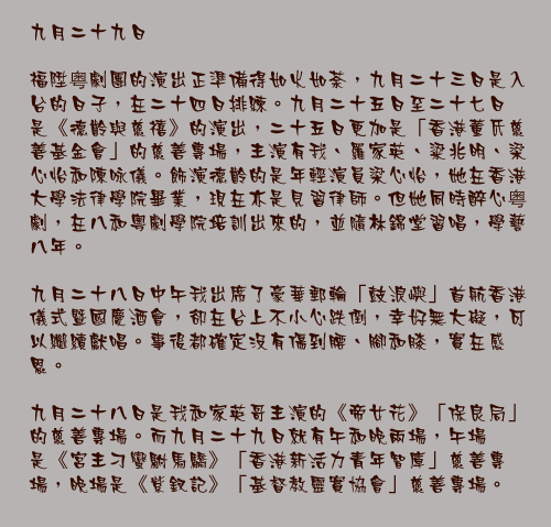 九月二十九日

福陞粤劇團的演出正準備得如火如荼，九月二十三日是入台的日子，在二十四日排練。九月二十五日至二十七日是《德齡與慈禧》的演出，二十五日更加是「香港董氏慈善基金會」的慈善專場，主演有我、羅家英、粱兆明、梁心怡和陳咏儀。飾演德齡的是年輕演員梁心怡，她在香港大學法律學院畢業，現在亦是見習律師。但她同時醉心粤劇，在八和粵劇學院培訓出來的，並隨林錦堂習唱，學藝八年。

九月二十八日中午我出席了豪華郵輪「鼓浪嶼」首航香港儀式暨國慶酒會，卻在台上不小心跌倒，幸好無大礙，可以繼續獻唱。事後都確定沒有傷到腰、腳和膝，實在感恩。

 九月二十八日是我和家英哥主演的《帝女花》「保良局」的慈善專場。而九月二十九日就有午和晚兩場，午場是《宮主刁蠻駙馬驕》「香港新活力青年智庫」慈善專場，晚場是《紫釵記》「基督教靈實協會」慈善專場。