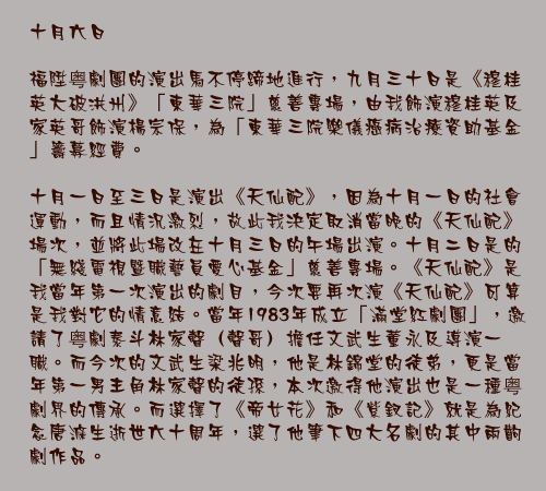 十月六日

福陞粤劇團的演出馬不停蹄地進行，九月三十日是《穆桂英大破洪州》「東華三院」慈善專場，由我飾演穆桂英及家英哥飾演楊宗保，為「東華三院樂儀癌病治療資助基金」籌募經費。

十月一日至三日是演出《天仙配》，因為十月一日的社會運動，而且情況激烈，故此我決定取消當晚的《天仙配》場次，並將此場改在十月三日的午場出演。十月二日是的「無綫電視暨職藝員愛心基金」慈善專場。《天仙配》是我當年第一次演出的劇目，今次要再次演《天仙配》可算是我對它的情意結。當年1983年成立「滿堂紅劇團」，邀請了粤劇泰斗林家聲（聲哥）擔任文武生董永及導演一職。而今次的文武生梁兆明，他是林錦堂的徒弟，更是當年第一男主角林家聲的徒孫，本次邀得他演出也是一種粤劇界的傳承。而選擇了《帝女花》和《紫釵記》就是為紀念唐滌生逝世六十周年，選了他筆下四大名劇的其中兩齣劇作品。