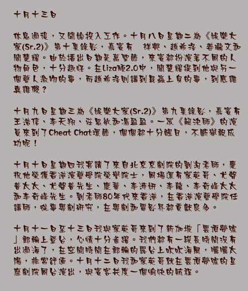 十月十三日

休息過後，又開始投入工作。十月八日星期二為《娛樂大家(Sr.2)》第十集錄影，嘉賓有黄祥興、趙希洛、姜瓏文和關楚耀。由於播出日期是萬聖節，來賓都扮演著不同的人物角色，十分趣怪。在Liza傾2.0中，關楚耀提到他與另一個藝人激吻的事，而趙希洛則講到昆蟲上身的事，到底誰真誰假？

十月九日星期三為《娛樂大家(Sr.2)》第九集錄影，嘉賓有王浩信、李天翔、莊思敏和馮盈盈。一眾《解決師》的演員來到了Cheat Chat環節，個個都十分醒目，不斷舉報成功呢！

十月十日星期四我宴請了來自北京京劇院的劉洵老師，慶祝他榮獲香港演藝學院榮譽院士，同場還有家英哥、尤聲普太太、尤聲普先生、康華、李沛妍、李龍、李奇峰太太和李奇峰先生。劉老師80年代來香港，在香港演藝學院任講師，從事粵劇研究，在粵劇和電影界都貢獻良多。

十月十一日至十三日我與家英哥來到了新加坡「雲頂夢號」郵輪上登台，心情十分雀躍。我們都有一段長時間沒有出過海了，在空閒時間在郵輪的露台上吹吹海風，曬曬太陽，非常舒適。十月十二日我和家英哥就在雲頂夢號的星座劇院同台演出，與賓客共度一個愉快的航程。