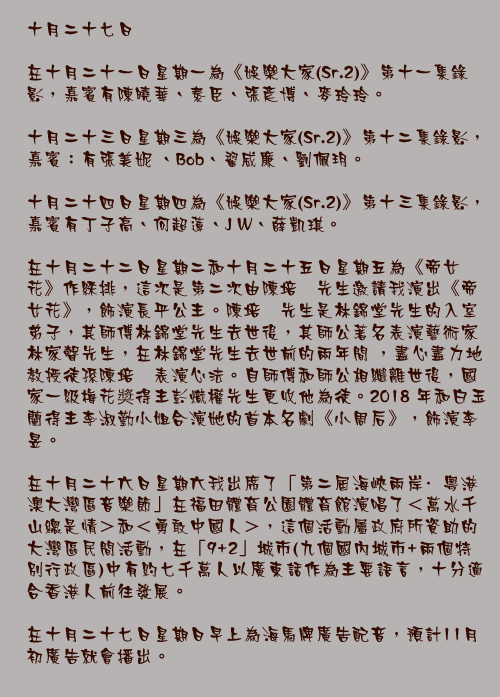 十月二十七日

在十月二十一日星期一為《娛樂大家(Sr.2)》第十一集錄影，嘉賓有陳曉華、泰臣、張彥博、麥玲玲。

十月二十三日星期三為《娛樂大家(Sr.2)》第十二集錄影，嘉賓：有張美妮 、Bob、翟威廉、劉佩玥。

十月二十四日星期四為《娛樂大家(Sr.2)》第十三集錄影，嘉賓有丁子高、何超蓮、J W、薛凱琪。

在十月二十二日星期二和十月二十五日星期五為《帝女花》作綵排，這次是第二次由陳培甡先生邀請我演出《帝女花》，飾演長平公主。陳培甡先生是林錦堂先生的入室弟子，其師傅林錦堂先生去世後，其師公著名表演藝術家林家聲先生，在林錦堂先生去世前的兩年間 ，盡心盡力地教授徒孫陳培甡表演心法。自師傅和師公相繼離世後，國家一級梅花奬得主彭熾權先生更收他為徒。2018 年和白玉蘭得主李淑勤小姐合演她的首本名劇《小周后》，飾演李昱。

在十月二十六日星期六我出席了「第二屆海峽兩岸·粵港澳大灣區音樂節」在福田體育公園體育館演唱了＜萬水千山總是情＞和＜勇敢中國人＞，這個活動屬政府所資助的大灣區民間活動，在「9+2」城市(九個國內城市+兩個特別行政區)中有約七千萬人以廣東話作為主要語言，十分適合香港人前往發展。

在十月二十七日星期日早上為海馬牌廣告配音，預計11月初廣告就會播出。