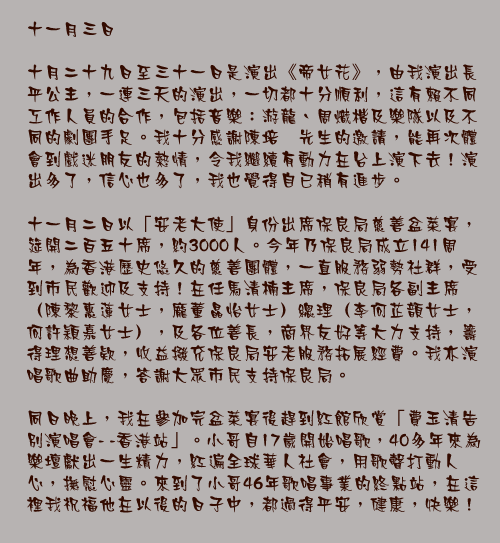 十一月三日

十月二十九日至三十一日是演出《帝女花》，由我演出長平公主，一連三天的演出，一切都十分順利，這有賴不同工作人員的合作，包括音樂：游龍、周熾楷及樂隊以及不同的劇團手足。我十分感謝陳培甡先生的邀請，能再次體會到戲迷朋友的熱情，令我繼續有動力在台上演下去！演出多了，信心也多了，我也覺得自已稍有進步。

十一月二日以「安老大使」身份出席保良局慈善盆菜宴，筵開二百五十席，約3000人。今年乃保良局成立141周年，為香港歷史悠久的慈善團體，一直服務弱勢社群，受到市民歡迎及支持！在任馬清楠主席，保良局各副主席（陳黎惠蓮女士，龐董晶怡女士）總理（李何芷𩐳女士，何許穎嘉女士），及各位善長，商界友好等大力支持，籌得理想善欵，收益撥充保良局安老服務拓展經費。我亦演唱歌曲助慶，答謝大眾市民支持保良局。

同日晚上，我在參加完盆菜宴後趕到紅館欣賞「費玉清告別演唱會- -香港站」。小哥自17歲開始唱歌，40多年來為樂壇獻出一生精力，紅遍全球華人社會，用歌聲打動人心，撫慰心靈。來到了小哥46年歌唱事業的終點站，在這裡我祝福他在以後的日子中，都過得平安，健康，快樂！