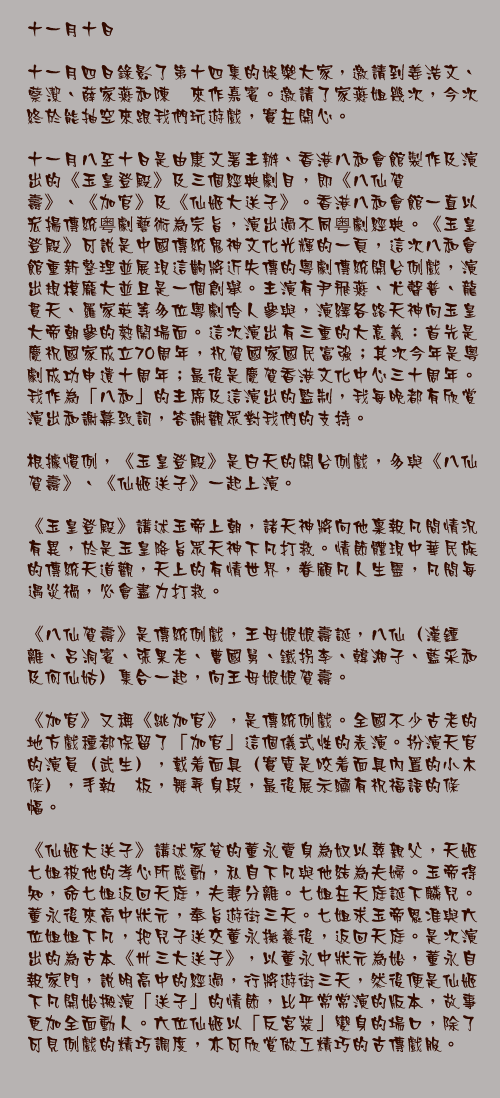 十一月十日

十一月四日錄影了第十四集的娛樂大家，邀請到姜浩文、蔡潔、薛家燕和陳煒來作嘉賓。邀請了家燕姐幾次，今次終於能抽空來跟我們玩遊戲，實在開心。

十一月八至十日是由康文署主辦、香港八和會館製作及演出的《玉皇登殿》及三個經典劇目，即《八仙賀壽》、《加官》及《仙姬大送子》。香港八和會館一直以宏揚傳統粤劇藝術為宗旨，演出過不同粤劇經典。《玉皇登殿》可說是中國傳統鬼神文化光輝的一頁，這次八和會館重新整理並展現這齣將近失傳的粵劇傳統開台例戲，演出規模龐大並且是一個創舉。主演有尹飛燕、尤聲普、龍貫天、羅家英等多位粵劇伶人參與，演繹各路天神向玉皇大帝朝參的熱鬧場面。這次演出有三重的大意義：首先是慶祝國家成立70周年，祝賀國家國民富強；其次今年是粵劇成功申遺十周年；最後是慶賀香港文化中心三十周年。我作為「八和」的主席及這演出的監制，我每晚都有欣賞演出和謝幕致詞，答謝觀眾對我們的支持。

根據慣例，《玉皇登殿》是白天的開台例戲，多與《八仙賀壽》、《仙姬送子》一起上演。

《玉皇登殿》講述玉帝上朝，諸天神將向他稟報凡間情況有異，於是玉皇降旨眾天神下凡打救。情節體現中華民族的傳統天道觀，天上的有情世界，眷顧凡人生靈，凡間每遇災禍，必會盡力打救。

《八仙賀壽》是傳統例戲，王母娘娘壽誕，八仙（漢鍾離、呂洞賓、張果老、曹國舅、鐵拐李、韓湘子、藍采和及何仙姑）集合一起，向王母娘娘賀壽。

《加官》又稱《跳加官》，是傳統例戲。全國不少古老的地方戲種都保留了「加官」這個儀式性的表演。扮演天官的演員（武生），戴着面具（實質是咬着面具內置的小木條），手執笏板，舞弄身段，最後展示繡有祝福語的條幅。

《仙姬大送子》講述家貧的董永賣身為奴以葬親父，天姬七姐被他的孝心所感動，私自下凡與他結為夫婦。玉帝得知，命七姐返回天庭，夫妻分離。七姐在天庭誕下麟兒。董永後來高中狀元，奉旨遊街三天。七姐求玉帝恩准與六位姐姐下凡，把兒子送交董永撫養後，返回天庭。是次演出的為古本《卅三大送子》，以董永中狀元為始，董永自報家門，說明高中的經過，行將遊街三天，然後便是仙姬下凡開始搬演「送子」的情節，比平常常演的版本，故事更加全面動人。六位仙姬以「反宮裝」變身的場口，除了可見例戲的精巧調度，亦可欣賞做工精巧的古傳戲服。